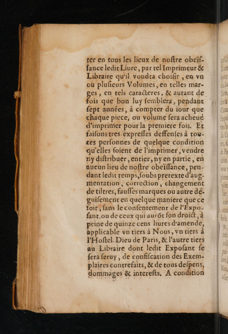 ter en tous les lieuz de noftre obeif- fance ledit Liure , par tel Imprimeur &amp; Libraire qu'il voudta choifir , en vn oü pl lafteurs V.olu umes, en telles mar- fois que bon luy (emblera , pendant fept années, à compter du iour que chaque piece, ou volume fera acheué d'imprimer pourla premiere fois. Et faifons tres expreffes deffenfesà tou- tes perfonnes de quelque condition qu'elles foient de l'imprimer, vendre riy diftribuer , entier, ny en partie , en &amp;ucun lieu denoftre ONEtfih o6. pen- dant ledit temps, foubs pretexted' aug- mentatiopn, correction, changement de tiltres, fiudfe ^g marques ou autre dé. guifemerit en quelqué maniere quece foit , fans le confentement del Éxpo- bur. oude ceux qui aurót fon droict , à peine de quinze cens liures d amende, applicable vn tiers à Nous, vn tiers 4 l'Hoftel. Dieu de Paris, &amp; l'autre tiers au Libraire dont ledit Expofant fe fera feruy , de confifcation des Exem- plaires contrefaits, &amp; de tous defpens, dommages &amp; intereíts, A con dition ha