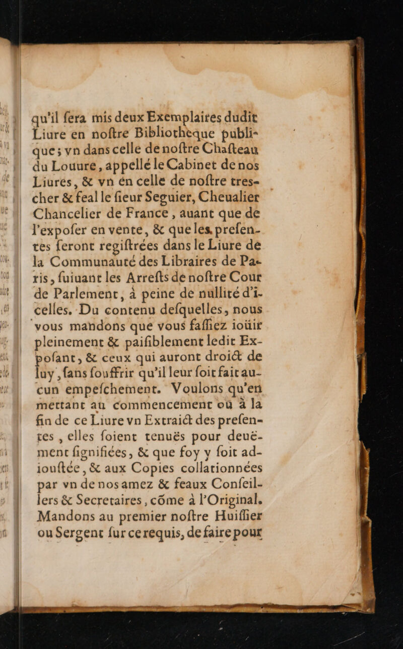 qu'il fera mis deux Exemplaires dudit Liure en noftre Bibliotheque publi- que; vn dans celle denoftre Cha(teau du Louure , appellé le Cabinet denos Liures, &amp; vn én celle de noftre tres- cher &amp; fealle fieur Seguier, Cheualier Chancelier de France , auant que de l'expofer en vente, &amp; queles. prefen- tes feront regiftrees dansle Liure de la Communauté des Libraires de Pa- ris, fuiuant les Arrefts de noftre Cour de Parlement, à peine de nullité d'i- celles..Du contenu defquelles, nous vous mandons que vous faffiez ioüir pleinement &amp; paifiblement ledit Ex- pofant, &amp; ceux qui auront droi&amp; de luy , fans fouffrir qu'il leur foitfaitau- cun empefíchement. Voulons qu'en mettant aü Commencement ou à la fin de ce Liure vn Extrai&amp; des prefen- res , elles foient tenués pour deue- ment fignifiées , &amp; que foy y foit ad- iouftée , &amp; aux Copies collationnees par vn de nosamez &amp; feaux Confeil- lers &amp; Secretaires , cóme à l'Original. Mandons au premier noftre Huiíher ouSergent fur cerequis, de faire pour