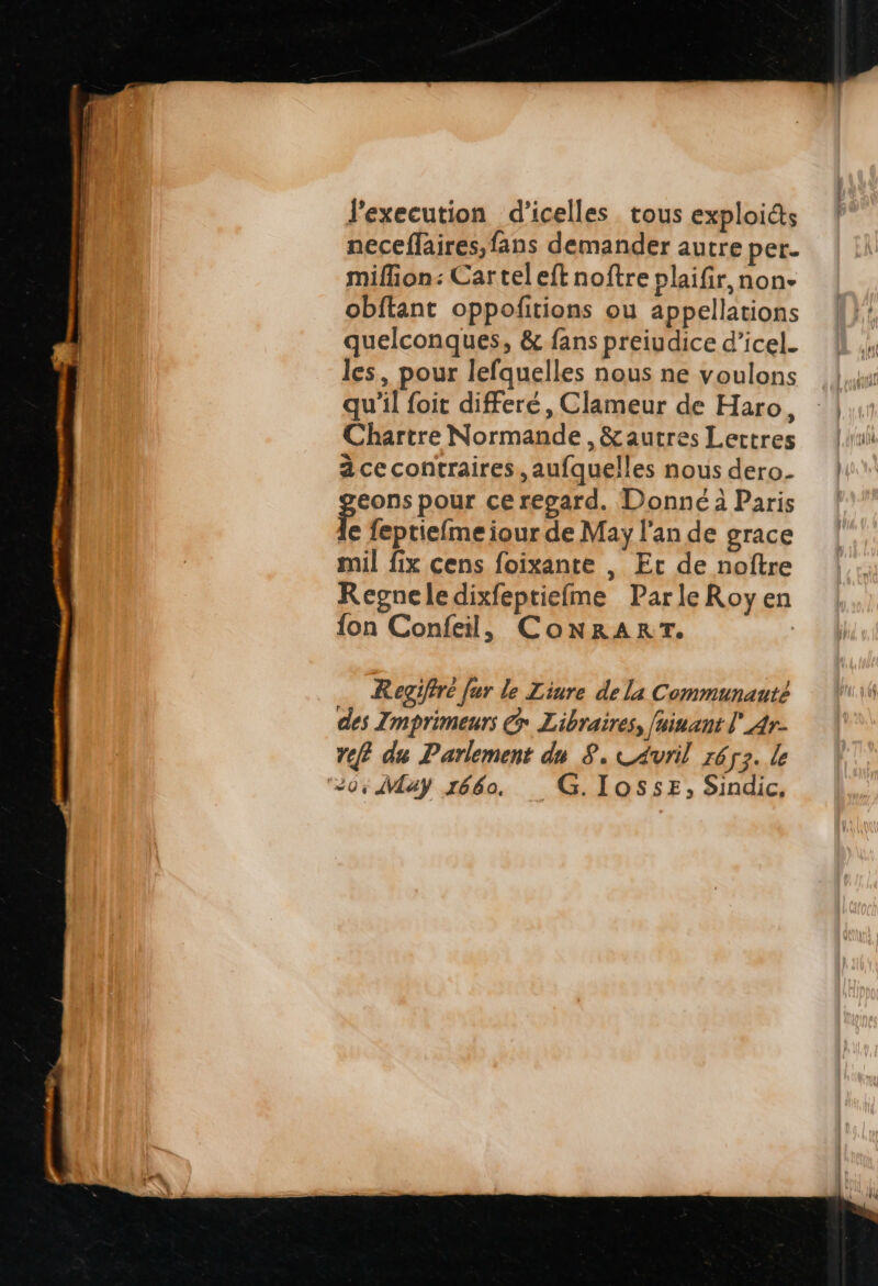 l'execution d'icelles. tous exploi&amp;s neceffaires,fans demander autre per. miffion: Car tel eft noftre plaifir, non- obftant oppofitions ou appellations quelconques, &amp; fans preiudice d'icel. les, pour lefquelles nous ne voulons qu'il foit differé , Clameur de Haro, Chartre Normande , &amp; autres Lettres à cecontraires , aufquelles nous dero. feons pour ceregard. Donné à Paris e feptieíme iour de May l'an de grace mil fix cens foixante , Er de noftre Regneledixfeptieíme Parle Roy en fon Confeil, CoNRART. | Regifiré fur le Liure de la Communauté des Zmprimeurs &amp; Libraires, [ninaut l'4r- t? du Parlement du. 8. «Avril rága. le 0.4Vay 1660. — G. IOSSE,; Sindic,