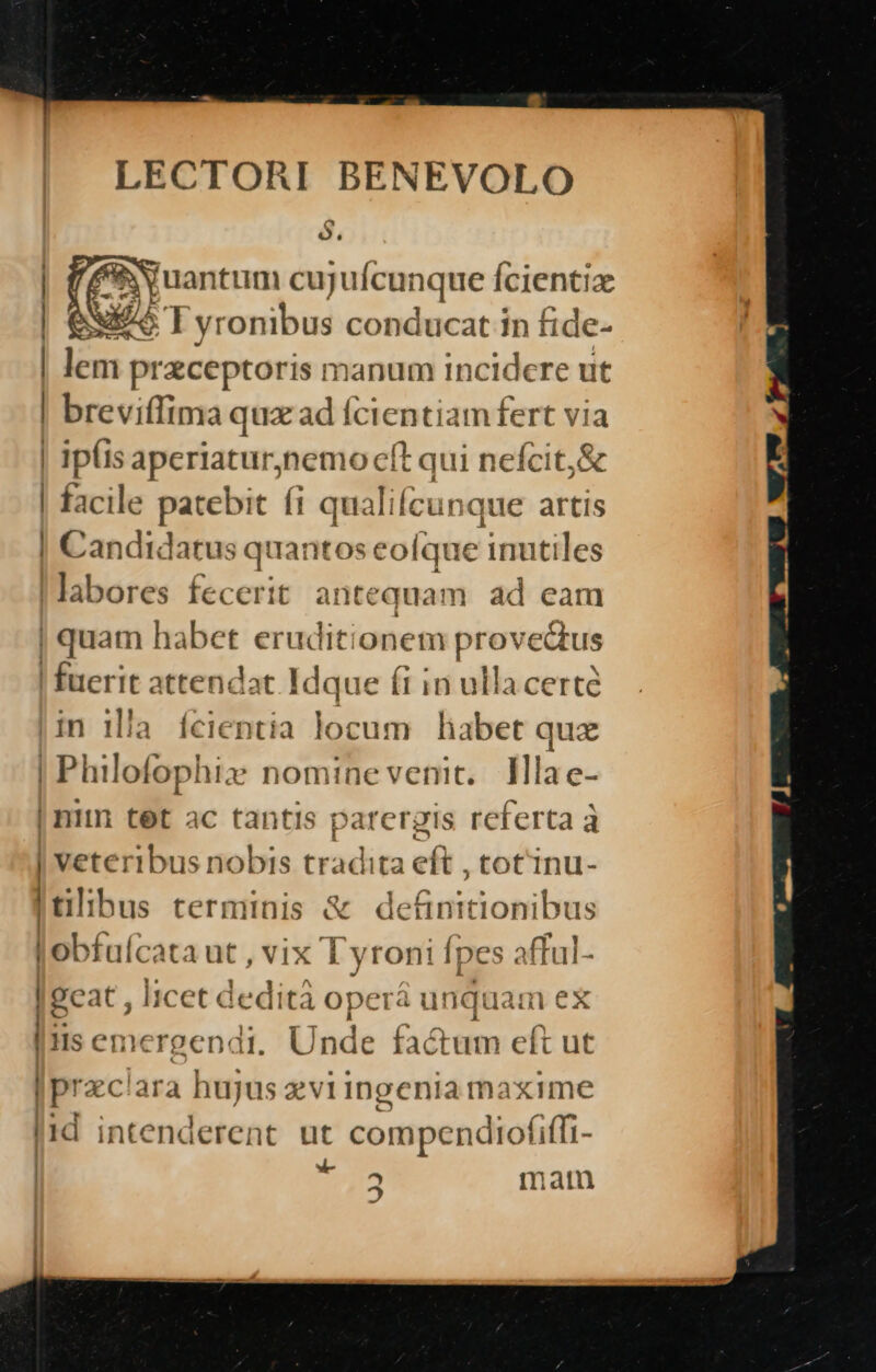 LECTORI BENEVOLO e] $. juantum cujuf canque Ícientia V] yronibus conducat in ! fide- | lem praeceptoris n anum incidere ut | breviffima qux ad fcientia infert via | ip(is aperiatur, s i nefcit, &amp; | facile patebit fi qualifcun jue artis | Candt datus quantose olque indie 'S labores fecerit ant equam ad eam | quam habet erudit: onem prov eQus | fuerit attendat Idque fi in ulla certe jin lia Íícientia locum habet qux Philofophix nomine venit. lMlae- | nim tet ac tantis parergis referta à | veteribus nobis tradita cít ,totinu- | tilibus terminis &amp; definitionibus Y jobfuícat 1ut,vix [ yroni Ípes aftul- a c—— SH 4 | 9c at, Itcet dedi tà ope T4 unqt üam ex | iis c EH nergenat. ]nde factum eft ut prac: Ala hujus xviingenia m: axime lid intenderent. ut compendiofiffi- | zi 2 mam -—