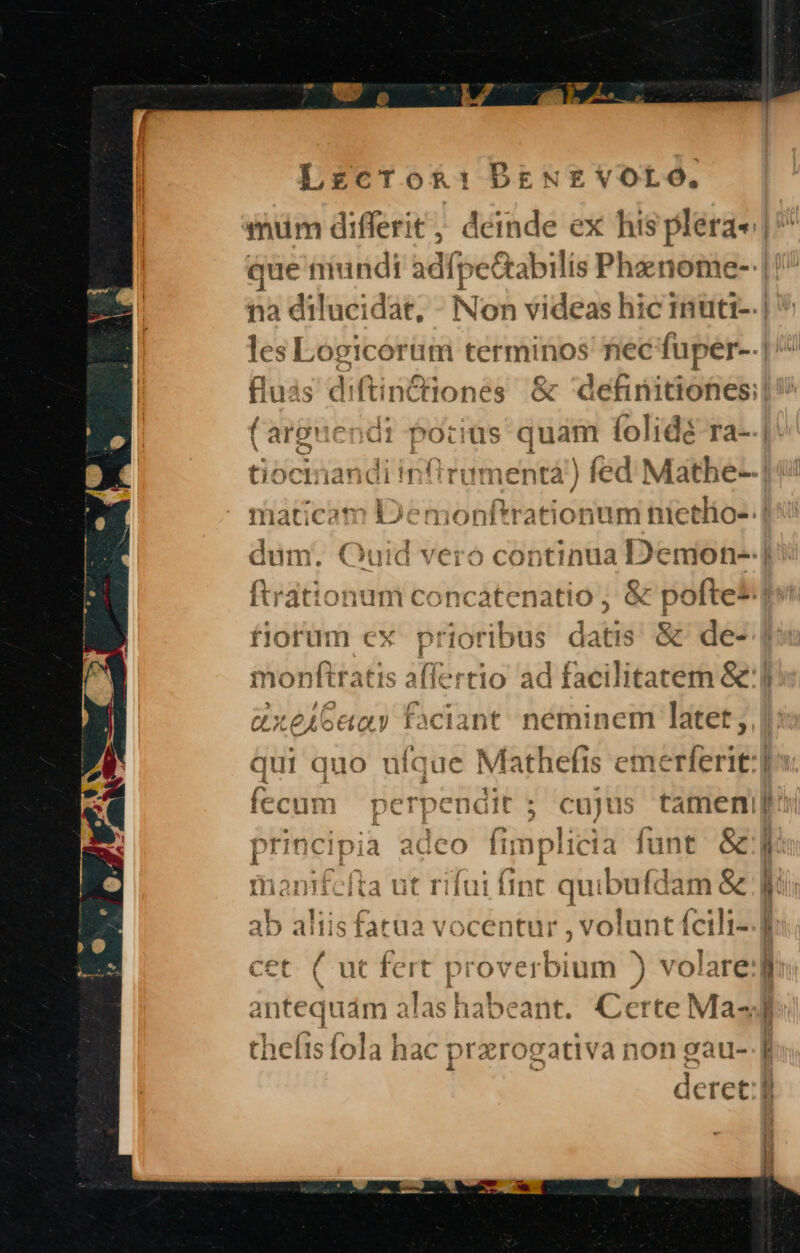 Z5. ^ Lrzcrok: PENE VOLO. mum differit , : Midé ex his plera- que mundi adfp e&amp;abilis Phenome- || na dilucidat, - Non videas hic Imutt-.| les Logicorum terminos nec fuper--.| fluás di (tinctones &amp; definitiones: (arguendi pocius quam folidé ra-.| E NOS tiocimiandi infirumentà ds fed Mathe--| maticam Demonftrationum nietlio- dum. Quid vero continua ppc | ftrationum concatenatio , &amp; &amp; poftei:| fiorüm ex prioribus datis &amp; de- monfiratis affertio ad facilitatem &amp;']l &amp;xeiGeay Faciant. néminem latet; qui quo da Mathefis emerferit: pendit ; cujus tamen, LÁ fecum pet principia adeo fin iplicia funt &amp;j cfi üi fli qui bufda am&amp; ab aliis fatua vocentur , volunt fcili-.] cet. ( ut fert proverbium ) volare: iuám alas habeant. Certe Mas theítsfola hac ; prarogativa non eau--[ deret:
