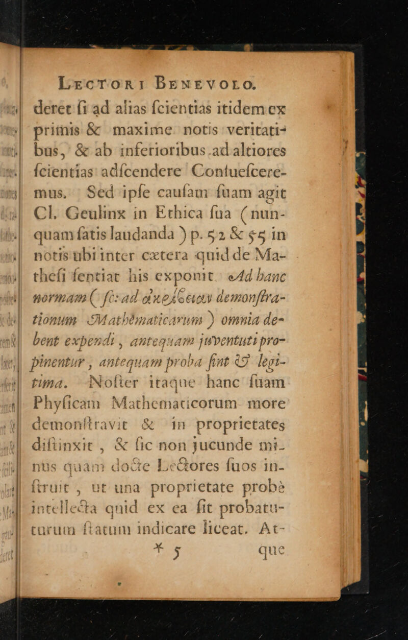 deret (1 ad alias fcientias itidem ex priiis &amp; maxime. notis veritati- bus, &amp; ab infetioribus.ad altiores Ícientias adícendere Contueícere- mus, Sed iple caufam füam agit Cl. Geulinx in Ethica fua ( nun- quam fatis laudanda ) p. 52 j&amp; $5 in notis tibrinter extera quid de Ma- thefi — M: ^d ^as eAd banc normam. fé: ad aue foe demonffra- tionum eMathbmatic mim ) omnia de- bent expendi , 4Uteguam m entuti pro- por AH qu a47n pr ^d fi nf Q9 lepi- fima. dNolter itàqu e hanc füam Phyficam Mathematicorum- more ravit &amp; m proprietates difiinxit , X | (ic non jucunde mi. nüs duam docte es c&amp;ores fuos in- (ruit , ut una proprietate probé intellecta qnid ex ea ftt probatu- turum ftatum indicare liceat. At- 3 i l uc