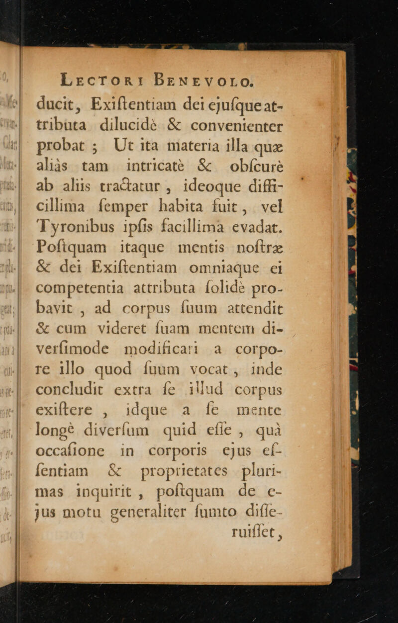 ducit, Exiftentiam dei ejuíqueat- tributa dilucide &amp; convenienter probat ; Ut ita materia illa quz alias tam intricate &amp; — obícure ab alus tractatur , ideoque diffi- ciliima femper habita fuit, vel Tyronibus ipfis facillima evadat. Poftquam itaque mentis noftrx &amp; dei Exiftentiam omniaque ei competentia attributa íolidé pro- bavit , ad corpus fuum attendit &amp; cum videret fuam mentem di- verífimode modificati a corpo- € illo quod íuum vocat , inde concludit extra fe iliud corpus exiftere , idque a Íe mente longé. diveríum quid cfle ,. quà occafione in corporis cjus cí- Íentiam &amp; — proprietates pluri- mas inquirit , poftquam de c- jus motu generaliter fumto dile | ruiffet ,