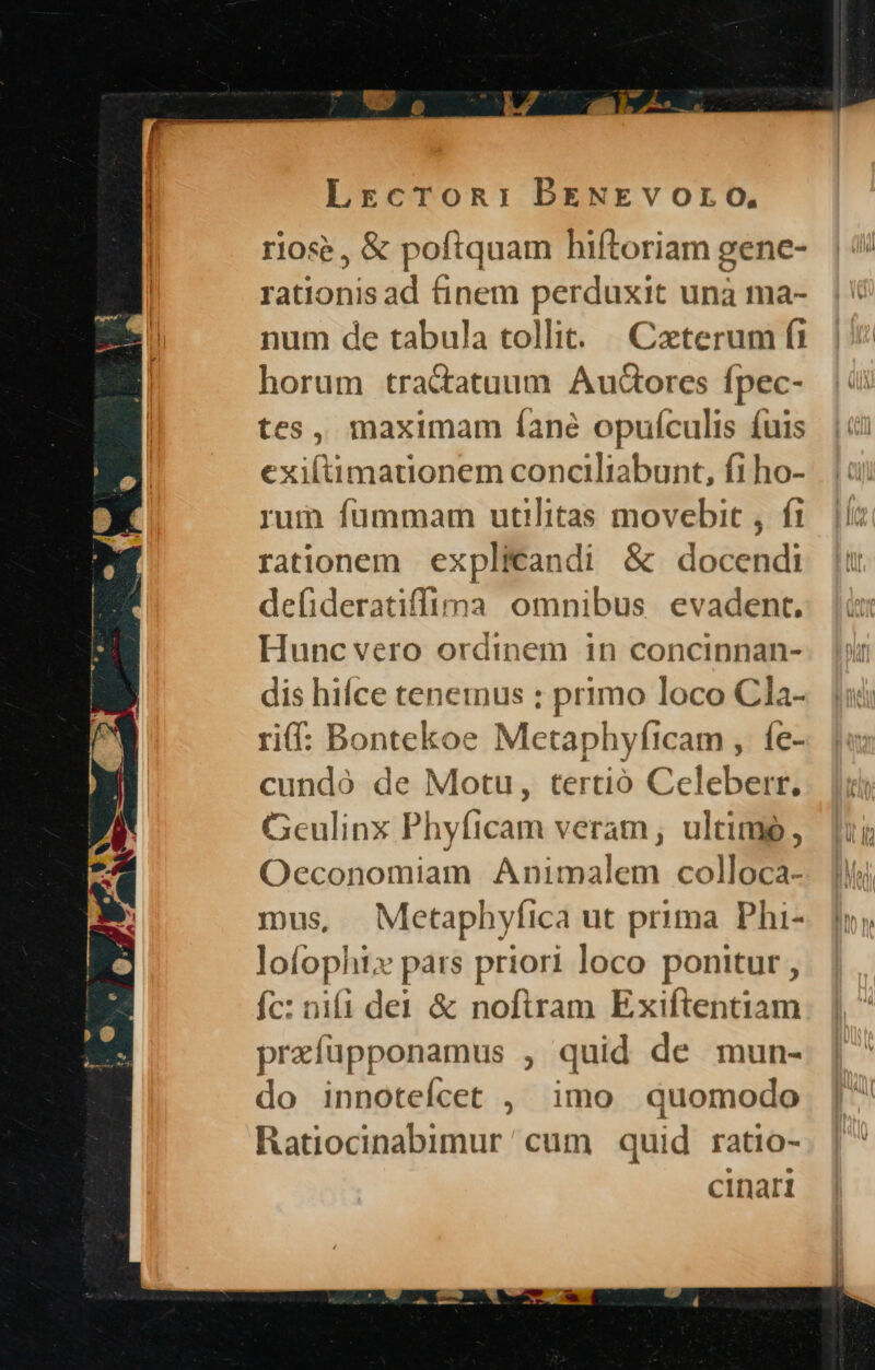 o. Lrcron: BENErkvOLO, riose , & poftquam hiftoriam gene- rationis ad finem perduxit unà ma- num de tabula tollit: |. Caeterum fi horum tractatuum Audorcs fpec- tes, maximam íane opufculis fuis exiftimationem conciliabunt, fi ho- rum fummam utilitas movebit , fi rationem explicandi & docendi defideratiffima omnibus evadent. Hunc vero ordinem in concinnan- dis hifce teneinus : primo loco Cla- rif: Bontekoe Metaphyficam , fe- cundó de Motu, tertió Celeberr. Geulinx Phyficam veram, ultime, Oeconomiam Animalem colloca- IDus, Metaphyfica ut prima Phi- lofophi» pars priori loco ponitur , fc: nii dei & noftram Exiftehtiam prafüpponamus , quid de mun- do innoteícet , imo quomodo Ratiocinabimur ' cum quid ratio- cinart