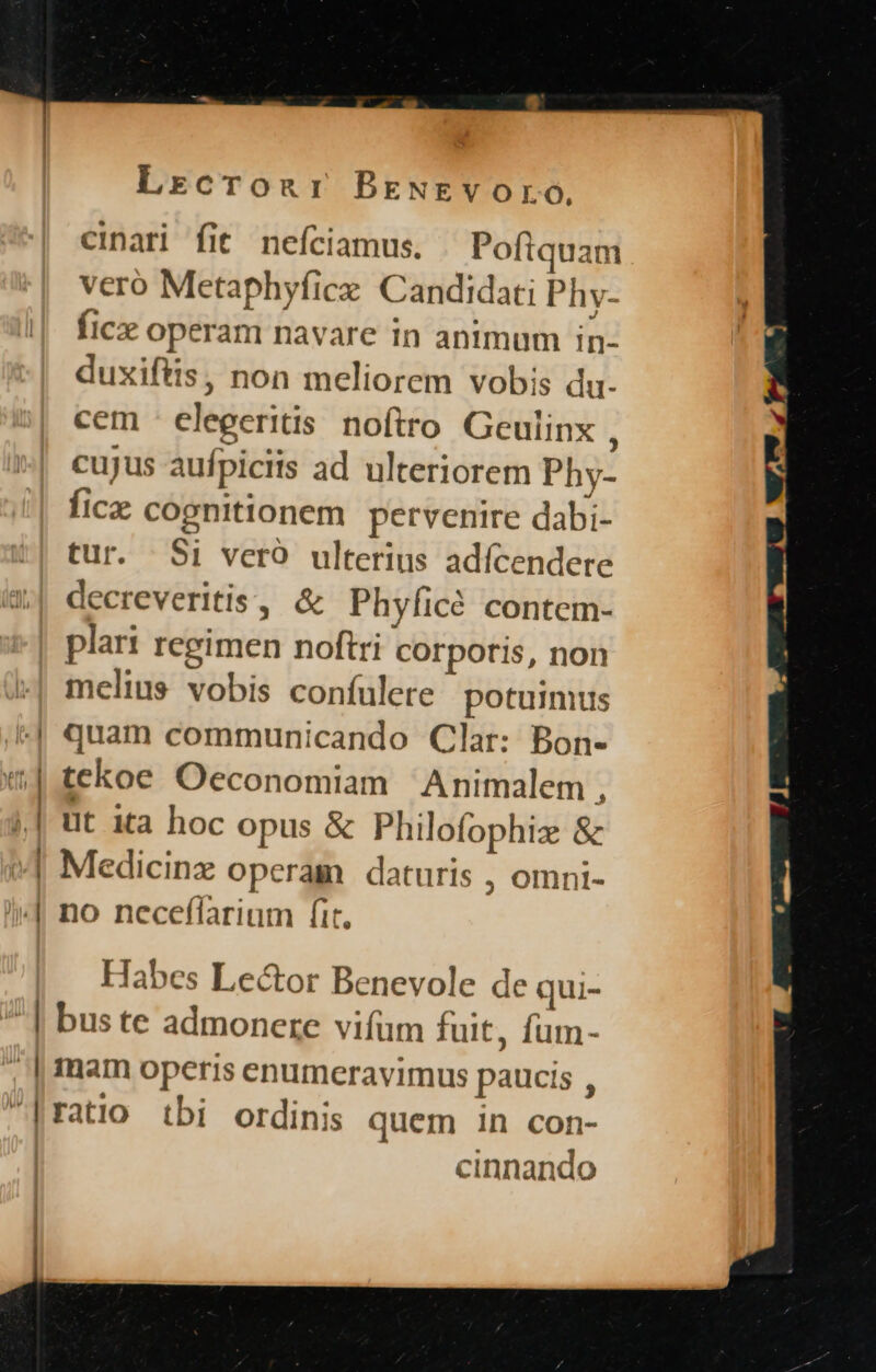 cinari fit neíciamus., Poftquam vero Metaphyfice. Candidati Phy- ficx operam navare 1n animum in- duxiftis, non meliorem vobis du- cem - elegeritis. noftro Geulinx , cujus aufpiciis ad ulteriorem Phy- fice cognitionem pervenire dabi- tur. $i vero ulterius adícendere decreveritis, &amp; Phyíicó contem- plari regimen noftri corporis, non melius vobis confulere' potuimus quam communicando Clar: Bon- tekoe Oeconomiam Animalem * üt ita hoc opus &amp; Philofophiz &amp; Medicinz operam daturis , omni- no neceffarium fit, Habes Lector Benevole de qui- bus te admonere vifum fuit, fum- mam operis enumeravimus paucis , ratio tbi ordinis quem in con- cinnando