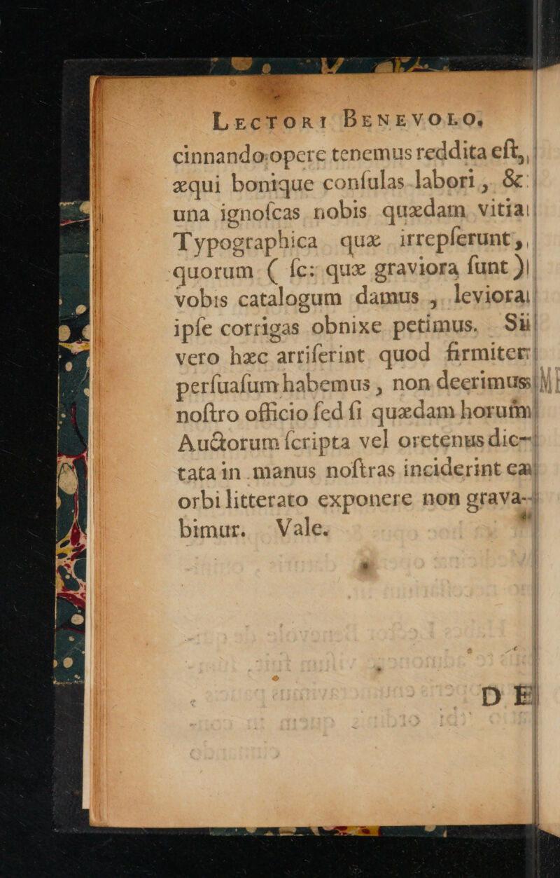 2m - LrcrOoRn: DBENEVOLO, cinnandoxopere tenemus reddita eft, | xqui bonique confulas.labori ,. &amp; una ignofcas, nobis. quxdam, vitiai| Typographica | qux . irrepferunt;, quorum. ( fc: qux graviora funt ), vobis catalogum damus ,. leviora ipíe corrigas obnixe petimus, Sl| vero hzc arriferint quod firmiter: perfuafum habemus , non deerimus:l)! noftro officio fed fi quadam horutm] Auctorum Ícripta vel oretenus dice] tatain.manus noftras inciderint cay orbilitterato exponere non grava-j bimur. Vale. uw