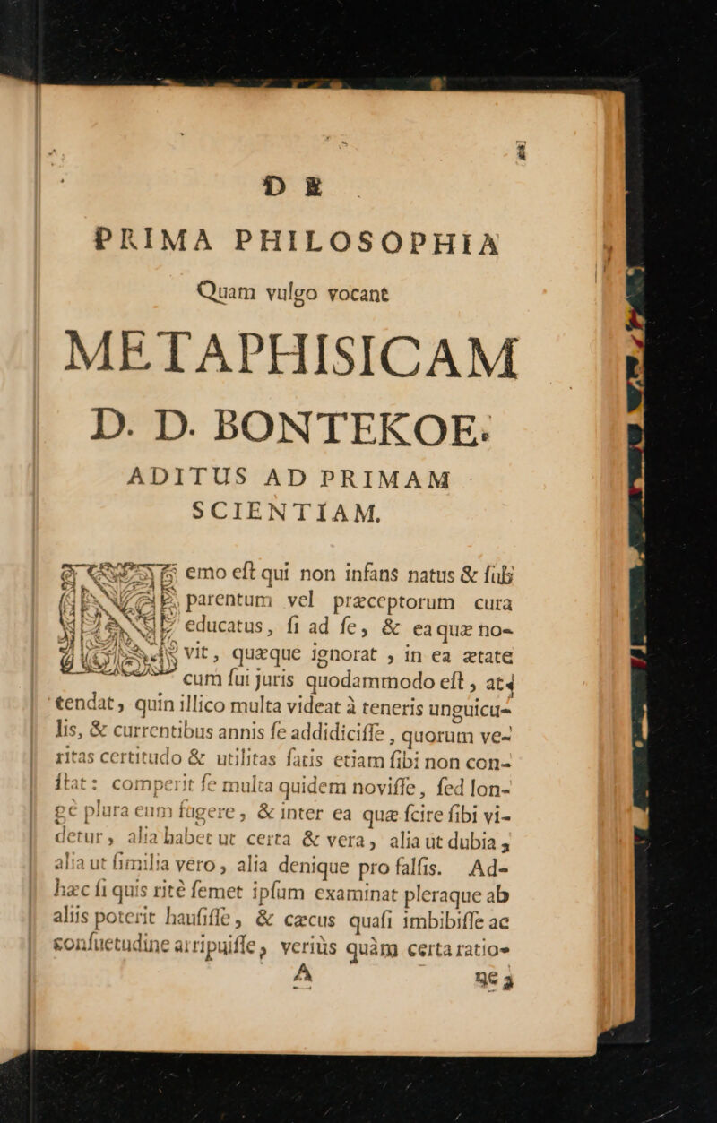 D E PRIMA PHILOSOPHIA Quam vulgo vocant METAPHISICAM D. D. BONTEKOE: ADITUS AD PRIMAM SCIENTIAM. Qr CREE 5 emo eft qui non infans natus &amp; füb Es. VCaE parentum; vel prezceptorum cura ME / NI  cdticgtus , fi ad fe, &amp; ea quz no« js NS Vit, quzque ignorat , in ea atate cum fui Juris quodammodo efl, at4 tendat, quin illico multa videat à à teneris unguicus lis, &amp; currentibus annis fe addidiciffe , quorum ve« ritas certitudo &amp; utilitas fatis etiam fibi non con- [tat : egimperit fe multa quidem noviffe , fed lon- EU MJ pc plura enm fagere , &amp; inter ea qua fcire fibi vi- detur, à m a babet ut certa &amp; vera, aliaut dubia 5 alia ut fimilia Vero alia denique pro fa alis. |.Ad- hzc fi qisii e fe met ipfum examinat pleraque ab aliis pot t han; [le , &amp; cacus quafi imbibiffe ac &amp;onfu AX iripuife veriüs quàm certa ratio» 3c a