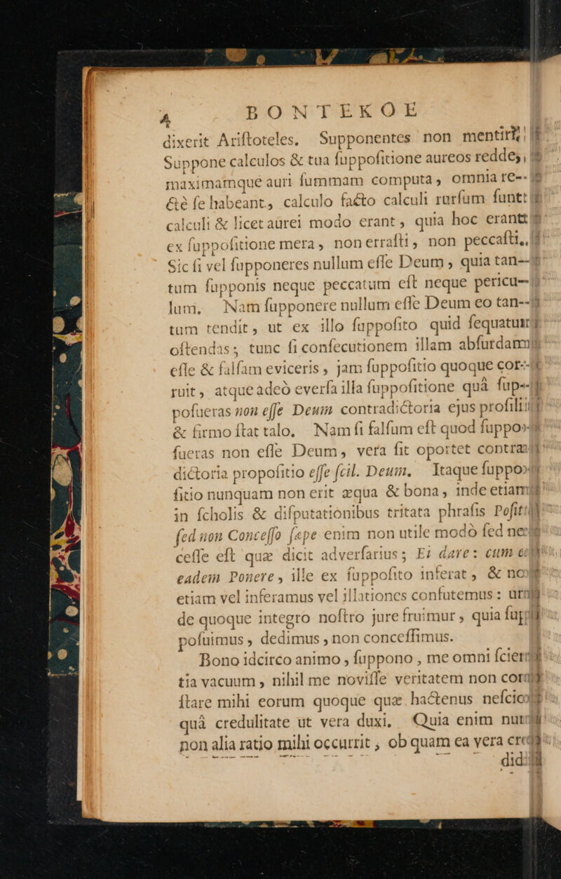 4 E dli wey .. Am  P*m j A BONTEKOE : A  * » E di: xerit. Ariftoteles. Supponentes non mentirh Su ibn eroe &amp; tua fuppofitione aureos reddes, * maximamque auri fummam computa , omnia re-- nt, calculo (adio calculi rurfam funt y € &amp;é fe habe [ C da &amp; licetaüurei modo erant, quia hoc erantt 4 Á * ex fuppofitione mera, non errat, non peccaftt., ; Sic f1 vel fupponeres nu ullum effe Deum ; quia tan--3 tum pe ponis neque peccatum €i [t neque pericu- lum. im füpp: onere nullum effe Deum eo tan--9j tum tendit, ut ex illo fuppofito quid fequatui j oftendas; tunc fi confecutionem illam abfurdanm efle &amp; falfam eviceris , jam fuppofitio o quoque cor-- ruit, atque Wan illa fappofiti tone quà fup--i pofueras mon effe Deui. contradic ria curo (ueras non efle Deum, vera fit oportet contras dictoria propofitio e fe) (cil. Deum. — Itaque fuppo»n fitio nunquam non € rit aqua &amp; bona, inde etiam in fcholis. &amp; difputattonibus ritata phraf 1s M » f] f f^ 9 ^? 1*5 1 ^ X — 4 fe non Concef[o p enit n non utiic modo fed ne &amp; firmoítat talo, Nam fi fal ames eft quod fupp 4 !! ceffe eft qua dicit ad dverfarius ; E; dare: cum cup eA id Pouere y ille ex fup pof ito 1nferat , | nc itiones confutemus : urn *11 etiam vel inferamus vel il de quoque integro noftro jure fruimur , quia fu r pofutmus , dedimus , non conceffimus. Bono idcirco animo , fuppono , me omnt Ícierdd tia vacuum , nihil me novifle opem non corJj Ítare mihi eorum quoque qua. hactenus neícicolt quà credulitate ut vera duxi, Quia enim nur non alia ratio muhi OCCttit ; ob quam ea vera creda