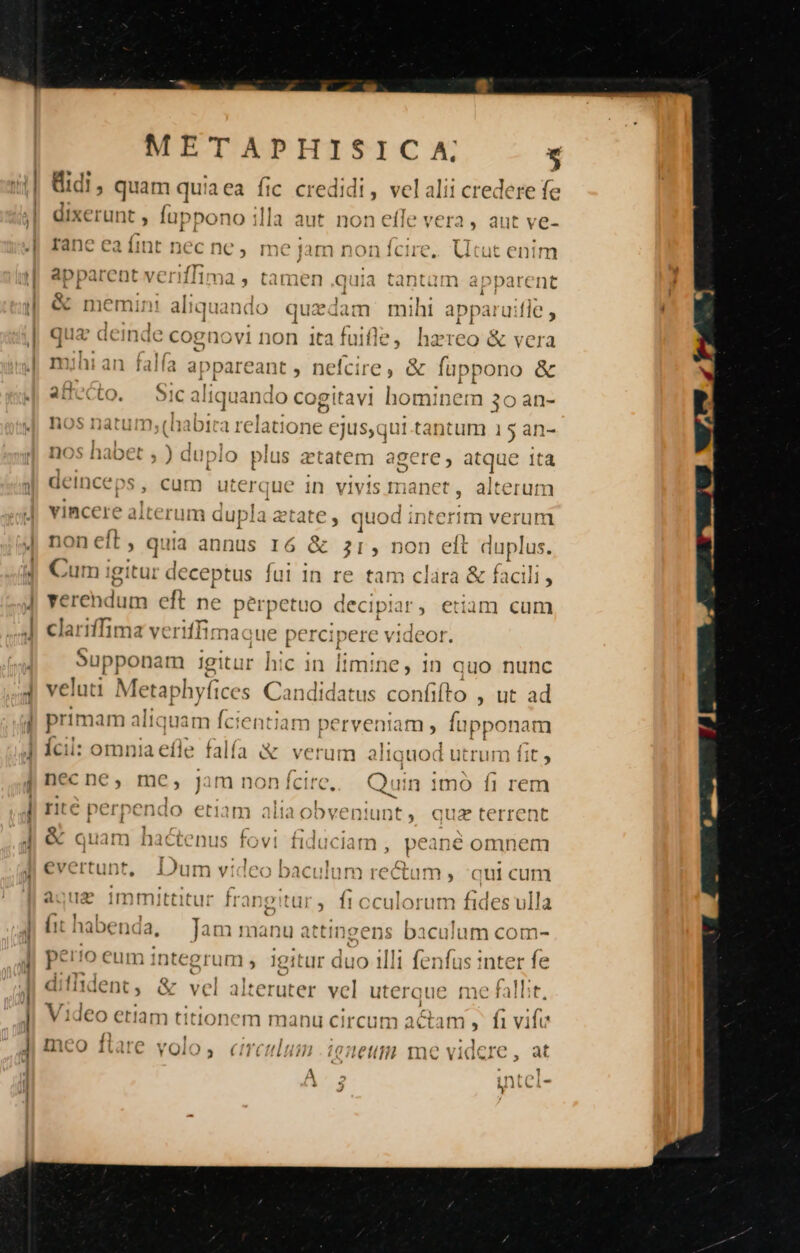 Widi, quam quiaea fic credidi, velalii credere fe dixerunt , Íuppo no illa aut non effe vera, aut ve- Ianc ea iit nec ne , me jam non icure, Uutuac enim ) '  ravila esi perque E Tere daten alt apparent veriilima, tamen quia tantaàm apparent *  '  À Q Orm1im! Eq d. a WeCRO MP o) Ae M OR OI AST I nemint aliquando quedam mihi apparuiite quz deinde cognovi non itafuifle, hazreo &amp; vera *Y » V mihi an falfa appareant , nefcire, &amp; fuppono &amp; 4 SUPE I, t ^ ] -v  UN ). oIC audquanda lO cogitavi Semen) 39 al l- hos natum (Gabica relatione ejus qui.tat In) 13an- 3 ( j sé t»i6Ó I cy fr 2 f^ ' d nos habet ; ) duplo pius ztatem agere, jua e tta 15; ^ro 113-257 D01372 : S 11231410 ] ar Sein ICCI V , cum utci Gute in VIV1S [ra nt t 9 itel ut qu iod interim verum non eft , quia annus I6 &amp; 31, no fo vincere alterum dupla etate | eft duplus. Cum igitur deceptus fui in re tam clára &amp; facili, verendum eft ne ph bo dec ipiis edm cum clariffima veriffima: Upppns m ia lie in limine, 1n quo nunc veluti Metaphyfices Candidatus confifto , ut ad primam aliquam fcientiam perveniam , Íupponam Ícil: omnia efle falfa &amp; verum aliat ( v» 1od utrum fit , necne, mc, jam nonícire,. Quin 1mó fi rem rité perpendo etiam aliaobveniunt, quz terrent 1 4 f . EE * N &amp; quam nactenus fovit fiduciam , peane omnem e» Q J AE ev ' Fr 1 ^] n Vi 'e bac ' DET) rect m » qui cum agua immitttur frangitar,. fi cculorum fides vlla &amp; [it hal be naa, Tam nan atti Sens bacuium com- perto eum integrum , igitur duo illi fenfus inter fe difident, &amp; vel altes vel uterque me fallit. Video etiam titionem manu circum actam » fivife meo ftare volo, circulum .ienetim