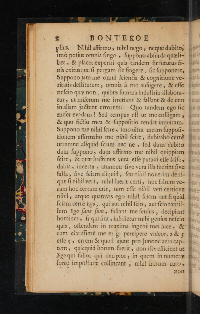 plius. Nihil affirmo, hihil nego , neque-dubito, imó pe omnia fingo ; fupi 'ono abfurda quzli- bet &amp; placet experiri que tandem fit futurus fi- nis exitusque fi pergam fic fingere , fic fupponere, Suppono jam me omnt Ícientia &amp; cognitione ve- £itatis deftitutum , omnia à me aufugere , &amp; cfle nefcio qua non, quibus í íumma indaftria allabora- tur, ut miferum me irretiant. &amp; fallant &amp; de uno inaliam jactent errorem. — Quo tandem ego fic mifer evadam ! Sed tempus eft ut me coll igam , &amp; quo fictio mea &amp; fuppofitio tendat inquiram. Suppono me nihil fcire ; imo ultra meam fuppofi- tionem affirmabo me nihil fcire, dubitabo certe utrumne aliquid fciam nec ne ; fed dum dubito dum fuppono, dum affirmo me nihil quippiam fcire, &amp; qux hactenus vera effe putavi effe falfa dubia, incerta , attamen five vera illa fuerint five falía, five fciam ali juid , — ioverim dent- que fr nihil veri, nihil fuerit c: hoc faltem ve- rum du Gio nerit, tum efle - nibil veri certique nihil, atque quamvis ego nihil fciam aut fi quid fciam certé Ego , qui aut nihil fcio , aut fcio tantil- lum Ego fane fum , fallant me fenfus , decipiant homit ines, f1 qui fint , infidietur mihi genius neício quis, oftendam in maxima ingenii tei luce, &amp; um clariffimé me e: g: percipere videor, 2&amp;3 € cii y» errem &amp; quod ajunt pro ai aera cap- Ego qui fallor qui decipioi, in quem in numer ieduei aus à D UT IND forte 1mpóftura c coi llincant ; nid aofrum curo s pon prd