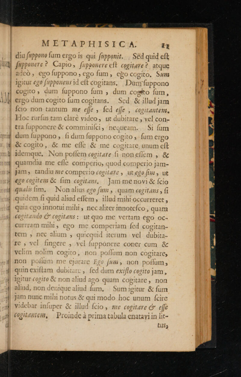 à | f'uppono fum ergo 1s qui fupponit. . Séd quid eft f. i uppono , ego fum , ego cogito. Sum £F» LUE: i 111 au Ideo, ut dubitare , vel con- IDpDo ICIC e coim D1icls I1C Gucarmm. S1 Ííum Dpério, quod cormperic ) jam- 1m, on altus eco (umi , , quam cogitans , ft co » e» m íi uid aliud eflem , : | Jnnotut mihi , neca À *41 J ry 1ilud miht occurreret , P 211 ter innotefco , quam id0 €? cogians: utqQuo me vertam ego oc- e 1 re ium » quicquid iterum | vel. dubita- / ? ite £xn1o Y » 4 f^ A Q5 » VCI LIII VIS , VLI ili DODC rec COD CL In Qc n noim cogito, .non pofium non coettare, o pn VV m be aco quam cogitare not f 2g D LA ANN. Te : : | t1nmecé nmnn1 í Tr 11 xr 121 TY? £57 | Dunc mint notus «&amp; au 14 1 1