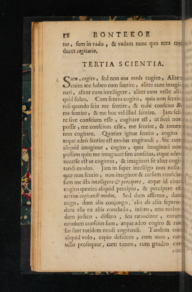 ducet cagitatio, TERTIA SCIENTIA. nt cogito, fcd non uno modo cogito ,, Alite:i &amp;.. nari, aliter cum intelli igere , aliter cum velle alii Ndfoleo, | Cum (entio co gito quia non fenticc íi quando Ício me fentite, &amp; miht confcius 8X Qu 4 ni jn non cogitare, Quoties igitur fentio , cogito $ pof um quin me imaginari fim conícius, atque ade necefle eft ut cogitem , &amp; imaginari fit alter cogi m ikscent Jam in fuper intelligo non nulla quz non fentio , non imaginor &amp; rurfum confit fum me ifta intelligere c percipere , , atque id circ COg!to quoties aliquid dew pos c percipere. el nego, c dum alia opügngm: alia ab aliis feparo dum alia ex altis concludo , 1nfero , uno verbó dum judico , differo , feu ratiocinor , eorur omnium confcius fum ,. atque adco cogito &amp; rut fus funt totidem modi cogitandi. Tandem cut odio profequor , curn timeo , cum gaudeo cul COl t4