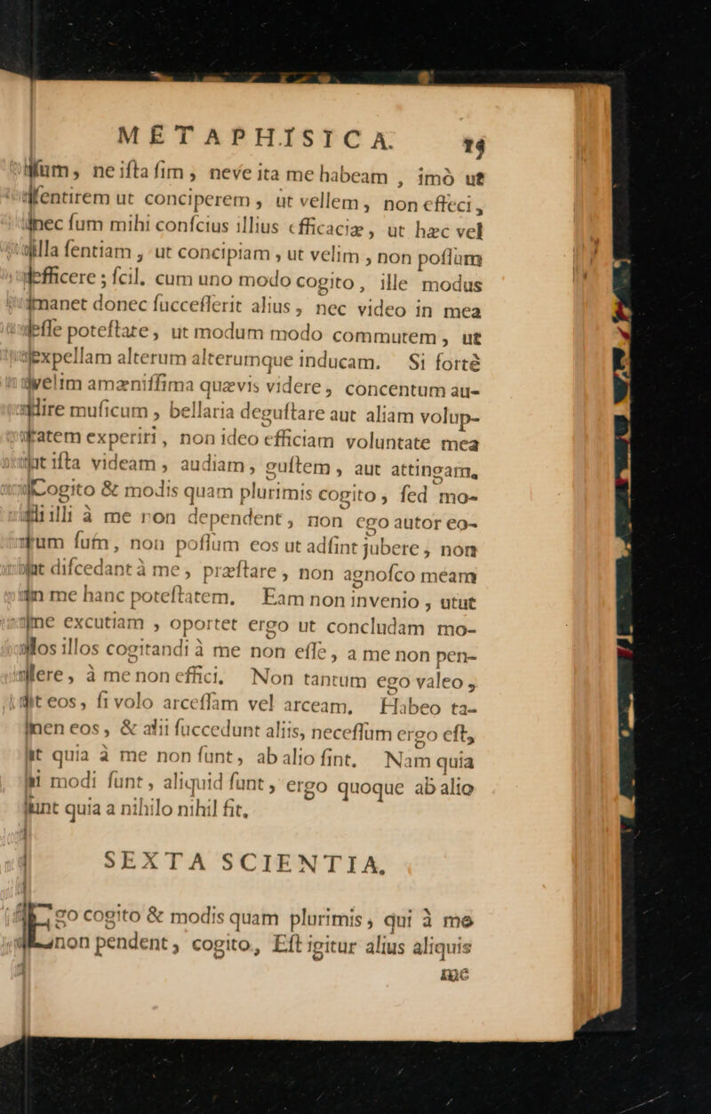 Mum; neiftafim , neve ita me habeam , imó uf Mentirem ut conciperem , ut vellem, non effeci » dnec fum mihi confcius illius cfficaciz ; ut hzc vel alla fentiam , «ut concipiam ; ut velim , non poflum defficere ; fcil. cum uno modo cogito, ille modus imanet donec fucceflerit alius , nec. video in mea leffe poteftate, ut modum modo commutem , ut ajexpellam alterum alterumque inducam. Si forté i'dveltm amzniffima quzevis videre, concentum au- aire muficum , bellaria deguftare aut aliam volup- aeatem experiri ., Don ideo efficiam voluntate mea utifta videam , audiam, cuftem , aut attingam, JCogito &amp; modis quam plurimis cogito , fed mo- Sil: à me ron dependent, non cgo autor eo- qum fut, non poflum eos ut adfint jubere , non yat difcedant à me , praftare , non agnoíco méam 3n me hanc poteftatem. | Eam non invenio , utut jme excutiam , oportet ergo ut concludam mo- Mos illos cogitandi à me non effe, a me non pen- Were, à menon effici; Non tantum ego valeo , dit eos, frvolo arceffam vel arceam, — labeo ta- inen eos, &amp; atii fuccedunt aliis, neceflum ergo eft, it quia à me non funt, abaliofint, Nam quia i modi fünt, aliquid funt , ergo quoque ab alio iint quia a nihilo nihil fit, ! SEXTA SCIENTIA, Es cogito &amp; modis quam plurimis ; qui à me | non pendent; cogito, Eft Igitur alius aliquis ine