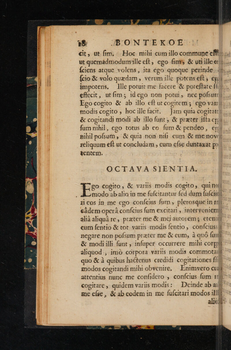 | 15 JBONTEKOE €it, ut fim, ^. Hoc niihi cum illo commune ef I! ut quemádmodumille eft, ego fim &amp; uti illee:: Íciens atque volens, ita ego quoque perinde... f Ii [cio &amp; volo quzdam , verum ille potens eft; ego m impotens, llle potuit me facere &amp; poteftate ffi effecit, utíim; idego non potui, nec pofsutry Egocogito &amp; ab illo eft ut cogitem; ego vat) modis cogito , hoc illefacit. — Jam quia cogitat: &amp; cogitandi modi ab illo funt; &amp; prater iíta cse O fum nihil, ego totus ab eo fum &amp; pendeo, e: nihil pofsum ,' &amp; quia non nif eum &amp; menowy reliquum eft ut concludam , eum efse duntaxat p» tentem. OCTAVA SIENTIA. Y. 20 cogito, &amp; variis modis cogtto ,. qui nat] E omodo abalio in me fufcitantur fed dum fufcimt. Heos ín me cgo confeius fum, plerosque in tr €àdem operá confcius fum excitari , interyenieroy alià aliquà re, preter me &amp; mei autorem g. etemitr eum fentio &amp; tot. variis modis fentio ,. confcius: Jj negare non pofsum prater me &amp; eum, à quó fun. &amp; modiilli funt , infuper occurrere mihi corpo aliquod, imó corpora variis modis commota: quo &amp; à quibus hactenus credidi cogitationes f, modos cogitandi mihiobvenire, | Enimvero cul) attentius nunc me confidero , confcius fum. 17) €ogitare , quidem variis modis: DeindeabauW me eíse, &amp; ab eodem in me fufcitari modos ill alic