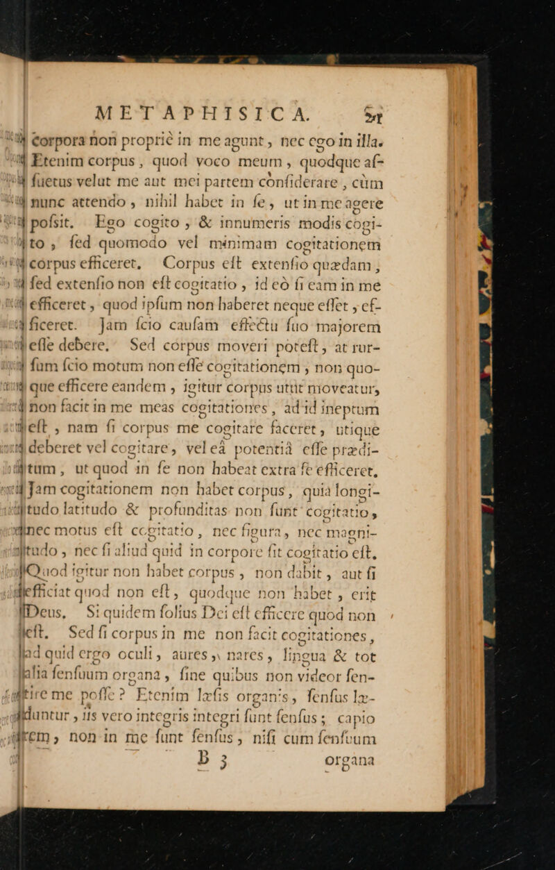 !| Corpora non proprié in meagunt, nec cgo In illa. , Etenim corpus, quod voco meum, quodque. af ^u fuetus velut me aut me: partem confiderare , cüm ul nunc attendo , nihil habet in fe, utin me agere 4pofsit. Ego cogito ; &amp; innumeris modis cogi- 4to, fed quomodo vel minimam cogitationem M corpus efficeret, — Corpus eft extenfio quzdam , 4 fed extenfio non ef [t cogitatio , 1d có fi eam in me if efficeret , quod !pfum non haberet neque effet y cf- 4Miceret. Jam ício caufam eflectu fuo majorem l'efle debere. Sed corpus moveri poteft , at rur- o3 I für fcio motum non efle cc ;gitationem , non quo- d que efficere c eandem , igitur corpus utrit nioveatur, d non facit in me meas cogitationes , add j ineptum Welt , nam fi corpus me cogitare faceret , utique d deberet vel cogitare, veleà potentià M Bredi- tum, ut quod in fe non habeat extra ft MES 4 Jam cogitationem non habet corpus, quia longi- dMtudo latitudo &amp; profunditas: non me cogitatio nec motus eft cce It: 3t!0, ncc figur: 4, nCC maenri- A. witado , nec fi aliud quid i 1 corpore fit Poet 4o cft, Jo. iod fettur non habet corpus , non dabit ,' aut fi diefficiat quo | non eft, auo lg ne non bibet , Crit Deus, Siquidem folius Dc; ell eicere s quod non left, Sedficorpusin me non facit cogitationes, lad quid ergo ocult, aures » nares , lin: gua &amp; tot alia fenfuum organa, fine quibus non videor fen- ditire me poflc ? Etenim lafis Organ's, fenfus I: dlduntur , 11s vero in tcgris integri faut AN : C apio accms non In f Inc funt fe ulus ; nifi cum fenfvum .  o