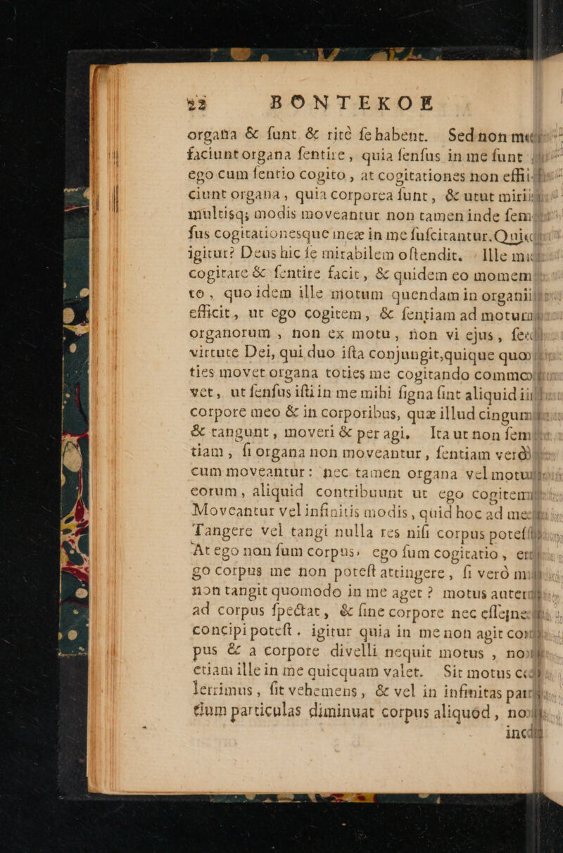 faciuntorgana fentire , quia fenfus in me funt Jj ego cum fentio cogito , at cogitationes non effi ciunt organa , quia corporca funt, Gc utut miriij unultisq; modis moveantur non tamen inde fem fus cogitationesque inez in me fufcitantur.Q ai« igitur? Deus hic fe mirabilem oftendit. Ille mid cogitare &amp; fentire facit, &amp; quidem eo momem! to, quoidem ille motum quendam in organii cficit, ut ego cogitem, &amp; fentiam ad motura organorum , ton cx motu, non vi ejus, fed virtute Dei, qui duo ifta conjungit;quique quo tics movet organa toties me cogitando commooll: vet, utfenfusiftiin me mihi Íigna fint aliquid iij] corpore meo &amp; in corporibus, quz illud cingumy &amp; tangunt, moveri &amp; peragi, tautnon fem tiam, fiorgana non moveantur , fentiam verd)l cum moveantur: nec tamen organa vclmotujll: eorum, aliquid contribuunt ut ego cogitemi Movcantur vel infinitis modis, quid hoc ad meli Tangere vcl tangi nulla res nift corpus potefi At ego non fum Corpus; cgo ium cogitatio, etl go corpus ine non poteft attingere, fi veró mill nontangit quomodo in me aget ? motus aaterglb: ad corpus fpe&amp;at, &amp; fine corpore nec eflepneliu s. concipi poteft . igitur quia in me non apit Con pus &amp; a corpore divelli nequit motus , no» edam illein me quicquam valet. Sit motus cid lerrimus, fit vehemens , &amp; vel in infinitas pais Gum particulas dininuat corpus aliquód , no d incus