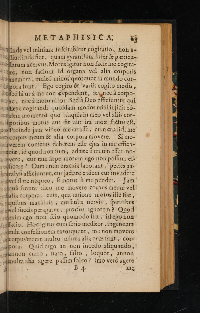 iM inde vel minima fufcitabitur cogitatio, non a- diudindefiet, quam gyrantium inter fe particu idMlarum acervus. Motus igirur non facit me Copita- ire, non faciunt id organa vel alia corporis /iimembra , multó minus quotquot in muhdo cor- Ulp: rafunt. Ego cogito &amp; variis cogito modis, iidfed hi ut à me non dependent, ita,nec à Corpo- »re, necà motu ullo; Sed à Deo efficiuntur qui /M:fepe cogiran li quofdam modos mihi injicit eó- fidem momentó quo aliquis in meo vel aliis cor- diporibus motus aut fir aut ita mox fa&amp;us eft. 'uProinde jam video me erraffe, cum credidi me üJicorpus meum &amp; alia corpora movere. Si mo- liwerem confcius deberem efle ejus in me cffica- ificize ; id quod non fum, adhzc fi meum effec mo- WiMwere, cur tam ízpc motum ego non poffum ef- viMcere ! Cum enim brachia laborant ,' pedes pa- ilralyli afficiuntur, cur ja&amp;are eadem cur invadere divel flare nequeo, ít motus à me pendet. Tam lquá fronte dico me movere corpus meum vel Alialia corpora . cum, qua ratiouc motus ille fiat , duibus macbinis , muículis nervis , fpiritibus uiv cl fuccis peragatur $ prorfus ignorem ? Quod gmenim ego non ício quomodo ftat , idego non sMfacio. Hzc igitur cum ferio meditor ; ingenuam .Almihi confeffionem exrorquent, me non movere icorpus'meum mulro. minus alia qua funt, cor- dipora: Quidergo an non incedo aliquando, 4lannon curro , nato, falto , loquor, annon | aimulta alia agere. paflim foleo? imo veró agere ! | D 4. mq