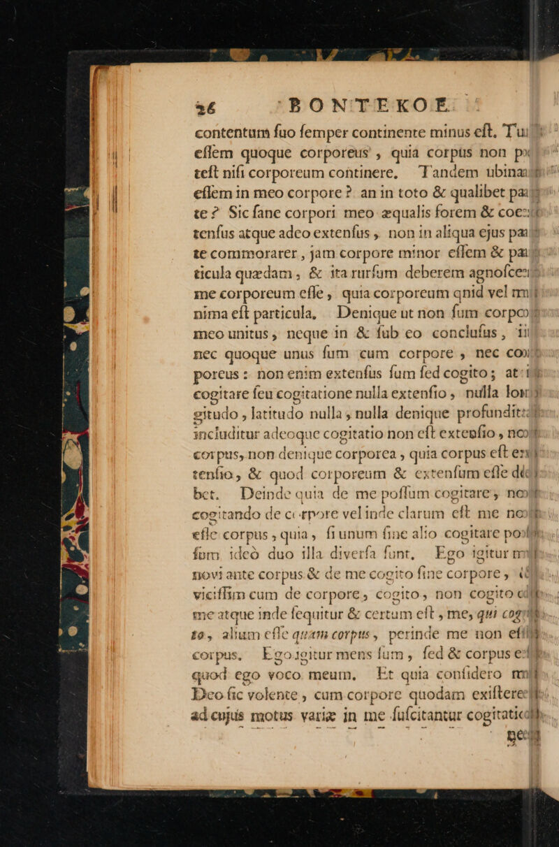 - 6 PBONTEKOÉRE contentum fuo femper continente minus eft, Tu eíflem quoque corporeus , quia COPS non px teft nifi corporeum cohtinere, ^ landem ubina e te ? Sicíane corpori meo equalis forem &amp; coe: F-3 me corporeum efle, quia corpoream qnid vel m Inco Unitus , neque in &amp; fub co concluíus , 11i D cogitare feu Cog: tatione nulla extenfio , niti lost eitudo , lat ítudo nulla; nulla denique profundit:: includitur adeo ;que cogitatio non eft extegfio , nco corpus, non denique corporea , quia corpus eft en tenfio, &amp; quod corporeum &amp; extenfum efle dá bet. Deinde quia de me poffum cogitare, no» cog: basiuY de ccetpore vel inde clarum eft me no eflc c corpus quia, fi unum fine alio cogitare po» fom, ideó duo illa diverfa funt, Ego igitur m el c -— I  me nc inde fequitur &amp; certum eft , me, q qui cogi £0, alium efle qut corpis , perinde me non effi quod ego voco meum, Et quia coníidero mm Deo fic volente ; cüm corpore quodam exiftere pe: Í h