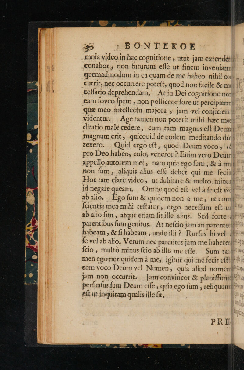 39 : BONTEKOE mnia video.in hac cognitione , utut jam extendéll id conabor, non futurum efle ut finem inveniam: l quemadmodum in ea quam de me haheo nihil oc... currit, nec occurrere poteft, quod non facile &amp; nx) ceflarto deprehendam. At in Dei cognitione nc tam foveo fpem , non polliceor fore ut percipianm quz meo intelle&amp;u majora ,. jam vel conjiciem? videntur. Age tamen noii poterit mihi haec m« ditatio male cedere, cum tam magnus eft Deus; magnum erit quicquid de eodem meditando dic! texero. Quid ergo eft, quod Deum voco, ií pro Deo habeo, colo; veneror ? Enim vero Deu? appello autorem mei, nam quia ego fur , &amp; à mij non fum, aliquis alius efle debct qui me feciily: Hoc tam clare video, ut dubitare &amp; multo minu 1d negare queam. | Omne quod eft vel à fe eft vec! ab alio. Ego fum &amp; quidem non a me, utcomb Ícientia mea mihi teftatur, ergo neceflum eft ui^ ab alio fim , atque etiam fitille alius. Sed forte parentibus fum genitus. At nefcio jam an parente]! habeam, &amp; fi habeam , unde illi? Rurfus hi vel. P6 fe vel ab alio. Verum nec parentes jam me liabereclf Ício , multó minus fcio ab illis me effe. Sum tax 9 men egonet quidem à me, igitur qui me fecit efti] tit eum voco Deum vel Numen, quia altud nomen jam non occurrit. .Jam convincor &amp; planiffimeg ^ perfuafus fum Deum effe , quia ego fum , reliquum] x eit ut inqüiram qualis ille fit, PRI