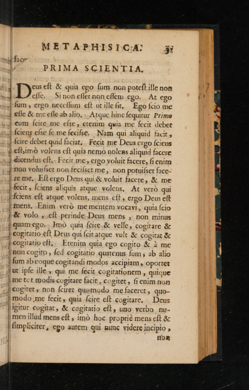 uU PRIMA SCIENTIA, ; ge eft &amp; quia ego fum non poteft ille noa efle. Sinon eflet non eflem cgo. At ego | fum , ergo neceflum eft ut ille fit, Ego Ício me J etle &amp; mec efle ab alio. Atque hinc fequitur Primo ,,4J eum fcire me efse , etenim quia me fecit debet i. b dciens efse fe. me fecifse. Nam qui aliquid facit , 1 Ícire debet quid faciat;.. Fecit me Deus ergo Íciens , d €fbimó volens eft quia nemo nolens aliquid facere )4j dicendus cft... Fecit me; ergo voluit facere, fi enim ;.J mon voluifset non fecifset me, non potuiíset face- -.] re me, Eit ergo Deus qui&amp; voluit facere, &amp; me , fecit , fciens aliquis atque volens, At veró qui Jfciens eft atque volens, mens cít, ergo Deus eft ] mens. .Enim veró me mentem vocavi, quia Ício |-&amp; volo ,.eft perinde-Deus mens ,; non minus j quam ego. hnó quia fcire-&amp; velle, cogitare &amp; 4| cogitatio eft Deus quiícitatque vult &amp; cogitat &amp; Ji eogitatio eft... Etenim quia ego cogito &amp; à me , non cogito ; fed cogitatio quatenus. fum ; ab alio P fum ab oque cogitandi modos accipiam , oportet Jut ipfe ille. qui me fecit cogitationem , quique |] me tct modis cogitare facit , cogitet , fienim nom 4.3 €ogitet ,. non fciret quemodo. me faceret , quo- ] modo ,me fecit , quia fcire cft cogitare, Deus 'Eigitur cogitat , &amp; cogitatio eft, uno verbo . nu- | men illud mens eft , imó hoc proprié mens eft &amp; | fimpliciter, ego autem qui unc videre incipio , | ROSX