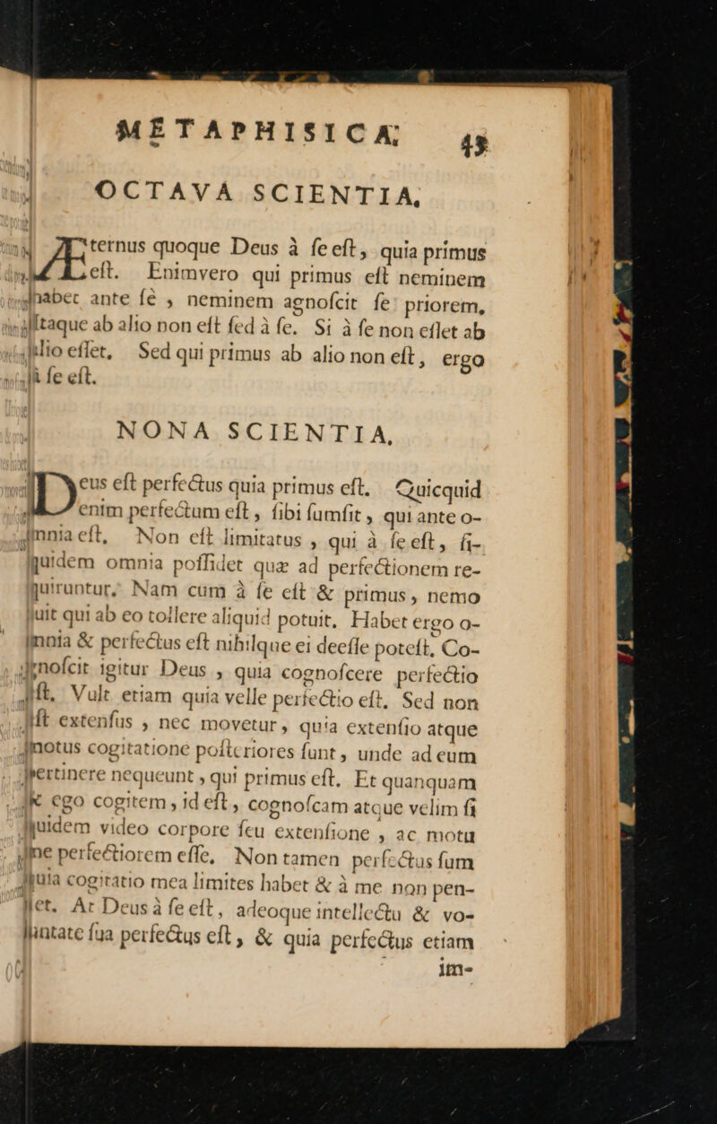 OCTAVA SCIENTIA,  ternus quoque Deus à feeft, quia primus 3 Ls e . e | eft. Enimvero qui primus eft neminem Hh? Jnabec ante fé , neminem agnofcit fe priorem, JN ab ali *ft fed àfe. Si à fe non etlet ab inglitaque ab alto non eft fed à fe. Si à e non eflet a dito eflet, — Sed qui primus ab alio non eft, ergo Ai fe eft. y^. NONA SCIENTIA, Is eft perfe&amp;us quia primus eft. Quicquid » entm perfe&amp;tum eft, fibi (amfit » qui ante o- Jiniaeft, Non eft limitatus , qui à feeft, fi- ü jutdem omnia poffidet qua ad perfectionem re- jurruntur; Nam cum à fe e(t. &amp; primus , nemo Jutt qui ab eo tollere aliquid potuit, Habet ergo o- Imnia &amp; perfectus eft nihilque ei decfle poteft, Co- Jpnofcit igitur Deus , quia cognofcere perfectio Mt. Vult etiam quia velle perte&amp;io eft, Sed non Mt extenfus , nec movetur, qu'a extenfio atque [motus cogitatione poftcriores funt , unde ad eum jpertinere nequeunt , qu! primus eft, Et quanquam IK ego cogitem , id eft, cognoícam atque velim fi Jjuidem video corpore feu extenfione , ac motu Ine perfe&amp;iorem effe, Non tamen perfectus fum Jjuia cogitatio mea limites habet &amp; à me non pen- Met. Ar Deus à fe eft, adeoque intellectu &amp; vo- llintate fua perfectus eft &amp; quia perfectus etiam » lf