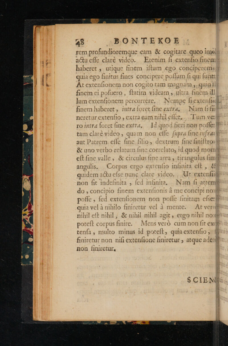 7i: ABÓRTEEUME rem profun dioremque eam &amp; cog e. queo im« acueíle claré video. — Etenim fi dem finem ; I. dtum ecc DEUS urs habere 5, ut iqué ^ i1n6m iituim €80 CODCIpCEEHBR rad 9 E ieuntei es rs eve o e PEERS aM M ge dom eco tüunultu fines ODCIDEIC DOILHUIT) 11 qui iunt! l ; 292£1ito Lam uagnam 5 quia li ' li : i 'atin 1i vide f 4. Ullfràa tinc gt 4 1 i et finem el pc Xuero , Í x 1 - ]um extenfionem percurrere, :Nempe firextenfi« LS * ; -— : e . i mec 1f Á 44^ — A. ( finem haberet, intraíoret üine.extra, | | I:INam (rfa £29 tf* vr ong au Oy ib1» Avr t^ I il ; Tu ^^ TffF£0C»0) Dert Ir extentio , Cxira eam niti ellet - ium eve : ro intra foret fine extra, — Id quod fieri non pofles gf Li nTA UA. ! v CLP P, ei ku heri 1213 L1 ! M v3 . E Cr : £( Y ans M tam clare VIdCo , quam non eic fuprá nne (mra -D oíTa fino Ls levtri t11 yt Ea aut iatrem. eine iino uio», dextrum ine ini ro &amp; uno verbo relatuin 11n2 COITCIatos 1d quod mor 1! T ; : (7 1 b- eftfine valle &amp; circulus fine area , tirangulus fim angulis, . Corpus ergo extenfio infinita eft , &amp; quidem acta efse nunc clare video. , Ult Pxtc iil non fit indefinita , fed infinita. | Nam f1 atter do, 5 en xaps rods nem extenii0nis a mec conct!pJ no 1 VRAA IT ENEUVWVEECU nihil CIU I13HNHI1 , CX ninH ninli agit, CISgoO nini n c) PORT, MERECE fir hd jT PR eiu TM. de po:el t ( )grpus inife. ivViens vero cum non 1! à; D : - ít, aida stadt Hto minis id potrei quia extento 5 nifi extenfione finiretur ; atque : ade