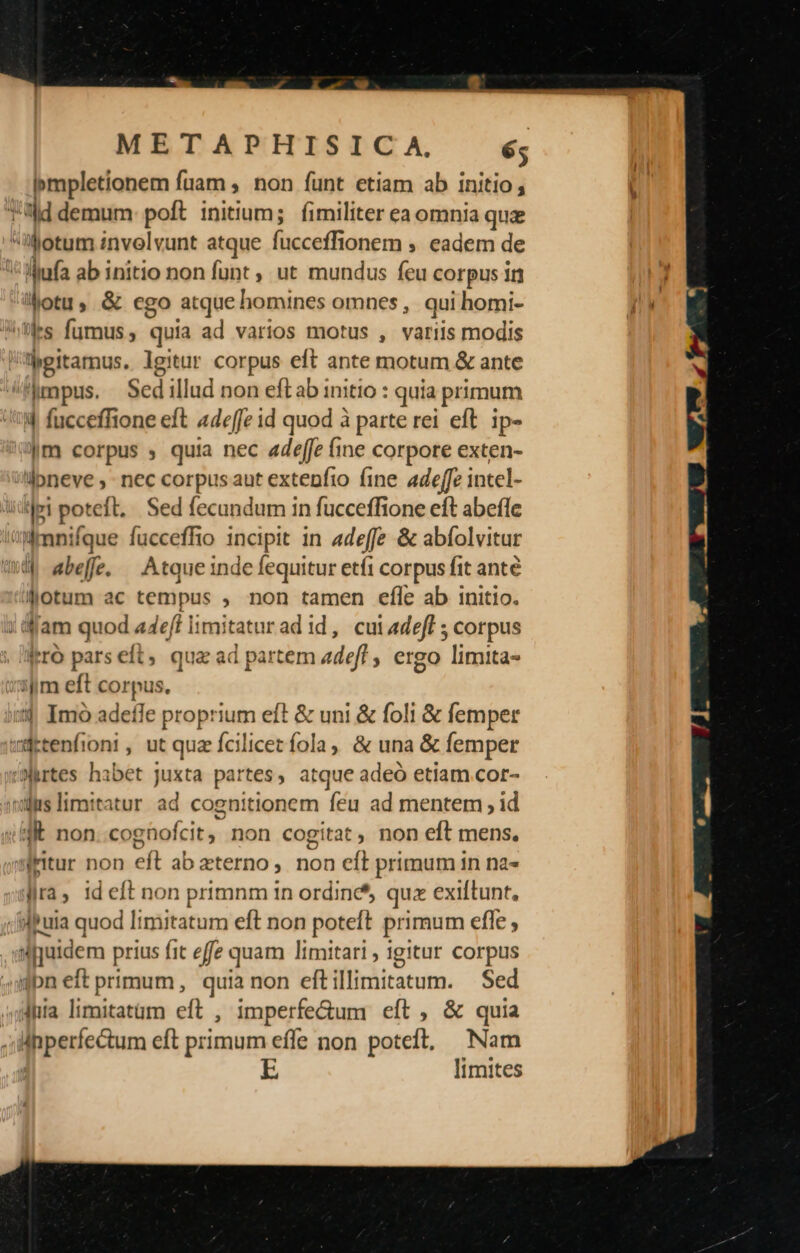 pmpletionem fuam, non funt etiam ab i initio ; ad demum poft initium; fimiliter ea omnia qui 'ibotum invelvunt atque Cépeg Min ; eadem de llufa ab initio non funt , ut mundus feu corpus ir Motu, &amp; ego atque homines omnes , qui homi- »tles fumus , quia ad varios motus , variis modis lpitarnus. lgitur corpus eft ante motum &amp; ante mpus. Sedillud non eftab initio : quia primum 4| fucceffione eft 44effe id quod à parte rei eft ip- |m corpus ; quia nec adeffe fine corpore exten- lpneve ; - nec corpus aut extenfio fine adeffz intel- !p poteft, Sed fecundum in fucceffione eft abefle nmnifque fucceffio 1ncipit in adeffe &amp; abfolvitur «qq abeff. —Atque inde fequitur etfi corpus fit ante Jjotum ac tempus , non tamen efle ab initio. ; fam quod a4eft imitatur adid, cuiadeff ; corpus Iro pars eft, qua ad partem adefl , ergo limita- ijim eft corpus. 34 Imo adeffe proprium eft &amp; uni &amp; foli &amp; femper wdrtenfioni, ut quz fcilicet fola, &amp; una &amp; femper ;srtes habet juxta partes, atque adeó etiam cor- sili limitatur ad cognitionem feu ad mentem , id 4E non coghofcit y non cogitat, non eft mens. qaMitur non eft ab eterno, non eft primum in na- jra; 1d eft non primnm in ordine* quz exiftunt, suia quod Iimitatum eft non poteft primum efle , u ijuidem prius it effe quam limitar! , igitur Corpus bn eft primum, quia non eflliràicatum. Sed «hia limitatüm eft , imperfe&amp;um eít , &amp; quia lnperfe&amp;tum eft primum effe non poteft, Nam r LE limites