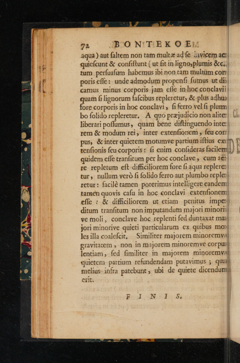 aqua ) aut faltem non tam multa ade vicem aet Im quiefcunt &amp; confiftunt ( ut fit in lignoyplumis &amp;c.. i tum perfuafum habemus ibi non tam rhultüm corr; | | . poris efle: unde admodum propenti fumus ut dii; , li j camus minus corporis jam efle in.hoc conclavii | quam fi lignorum faícibus repleretur, &amp; plus adhux: fore corporis in hoc conclavi ,. fi ferro vel fi plurm| bo folido repleretur. A quo przjudicio non alite: liberari poffumus, quam bene diftinguendo inte: rem &amp; modum rei, inter extenfionem , feu cor! pus, &amp;inter quietem motumve partium iftius exin T tenfionis feu corporis: íi enim confideras facilem] 1 quidem effe tranfitum per hoc conclave ; cum a€*| re repletum eft difficiliorem fore f1 aqua replere:| tur, nullum veró fi folido ferro aut plumbo reple: retur: facilé tamen poterimus intelligere eandem) tamen quovis cafu in hoc conclavi extenfionem) effe : &amp; difficiliorem ut etiam penitus 13mpes ditum tranfitam non imputandum majori minorTi| ve moli, conclave hoc replenti fed duntaxat maj jori minorive quieti particularum ex quibus mo» lesilla coalefcit, | Similiter majorem minoremwvi gravitatem , non in majorem minoremve corpuij lentiam , fed fimiliter in majorem minoremvi quietem. partium. refundendam putavimus 5 queab melius infra patebunt ubi de quiete dicendunm ertt Ah It.