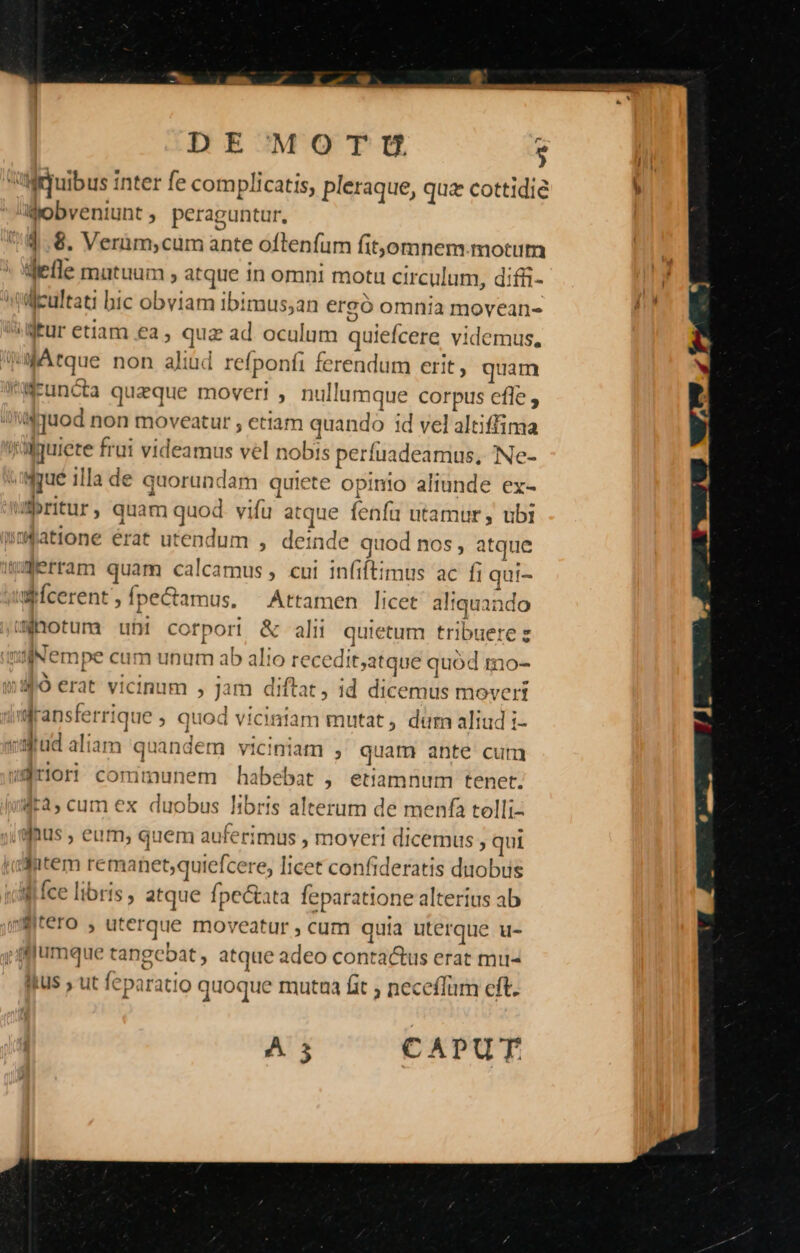 DE MOTWU 5 ribus inter fe complicatis, pleraque, quz cottidie Wobveniunt , peraguntur, 1.8. Verüm;cum ante oflenfum fit,omnem. motum delle mutuum , atque 1n omni motu circulum, diffi- ijcultati bic obviam ibimus;an ergó omnia movean- jtur etiam ea, quz ad. oculum quiefcere videmus. Atque non aliud refponfi ferendum erit, quam WEuncta quique moveri , nullumque corpus efle ; i4 quod non moveatur , etiam quando id vel altiffima wguiete frui videamus vel nobis perfuadeamus, /Ne- idgué illa de quorundam quiete opinio aliunde ex- ritur, quam quod. vifu atque fenfi utamur, ubi im$atione érat utendum , deinde quod nos , atque (&amp;erram quam calcamus, cui infiftimus ac fi qui- wfcerent , fpecamus. Attamen licet altquando motum uhi corpori &amp; alii quietum tribuere z milNempe cum unum ab alio recedit,atque quód Io- $4 erat vicinum , jam diftat, id dicemus movert dransferrique » Quod vicintam mutat dum aliud i- vaud aliam quandem viciniam , quam ante cum wariori comimunem habebat , etiamnum tenet. 4r3, cum ex duobus libris alterum de menfa tolli- j.afaus , eum, quem auferimus , moveri dicemus , qui idutem remanet;quiefcere, Ticet confideratis duobus vill fce libris , atque fpectata feparatione alterius ab yffitero , uterque moveatur , cam quia uterque u- ;ffjfumque tangebat , atque adeo conta&amp;us erat miu- fitus , ut feparatio quoque mutua fit ; neceffum cft. A 3 CAPUT