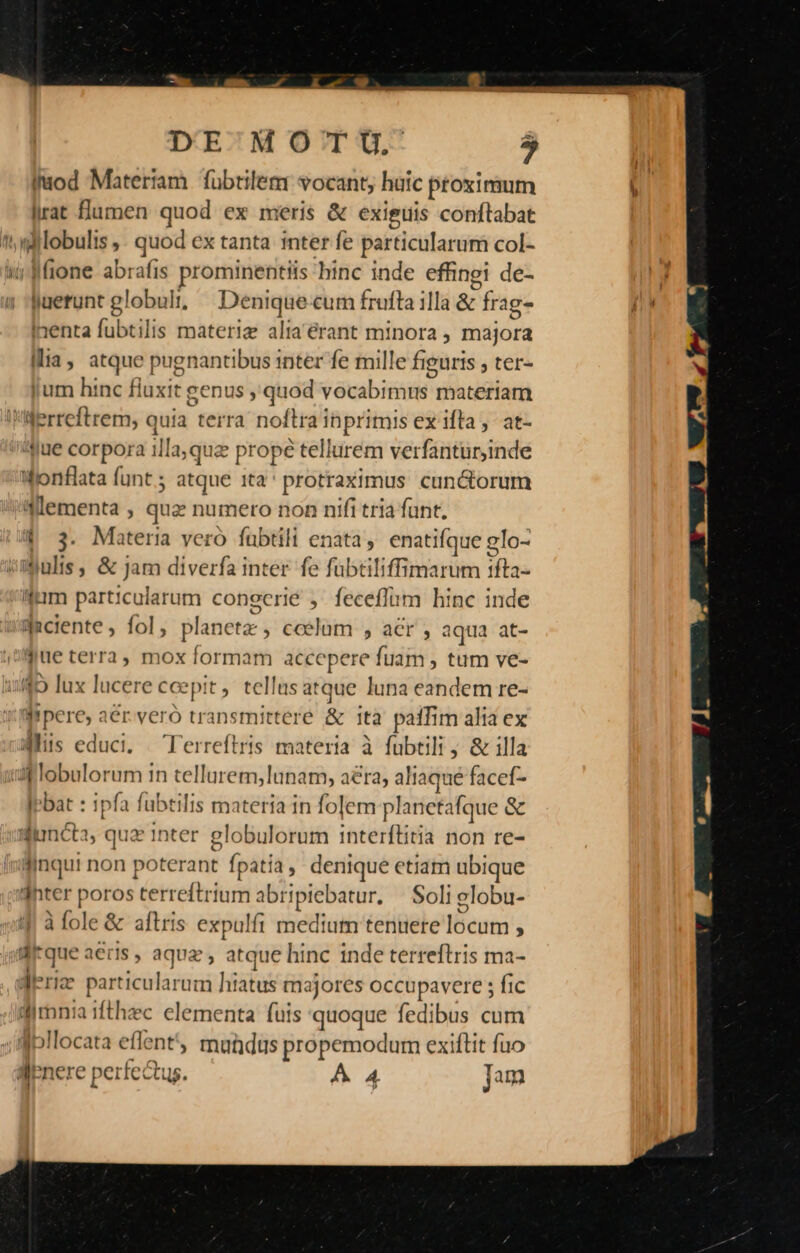 DE MOTU,. PA iIuod Matertam fübtilem vocant, huic proximum irat flumen quod ex meris &amp; exieuis conftabat ';ilobulis ,. quod ex tanta inter fe particularum col- Wi Mone abrafis prominentiis hinc inde effinei de- uerunt globuli; Denique cum frufta illa &amp; frag- inenta fubtilis materie alia'érant minora , majora Ilia, atque pugnantibus inter fe mille figuris , ter« Jum hinc fluxit genus , quod vocabimus materiam ferreftrem, quia terra noftra inprimis ex ifta ,- at- jue corpora illa,quz prope tellurem verfantürjinde ifonflata funt ; atque 1ta' protraximus. cun&amp;orum i'(:ementa , quz numero non nifi tria funt. | 3. Materia veró fübtili enata, enatifque glo- iimjulis , &amp; Jam diverfa inter fe fübtiliffimarum 1fta- lim particularum congcrié , feceflum hinc inde Jaciente , fol, planetz , coelum , acr , aqua at- jue terra, mox formam accepere fuam , tum ve- 145 lux lucere ccepit, tellus atque luna eandem re- Wrpere, aer.yeró transmitteré &amp; ità paffim alia ex ais educi, / Terreftris materia à fubtili ; &amp; illa i lobulorum in tellurem, lunam, aera, aliaque facef- » , » * . ^ » ! IPbat : ipfa fubtilis materia in folem planetafque &amp; uluncta, qua inter globulorum 1nterftitia non re- liinqui non poterant fpatia denique etiam ubique dhter poros terreftrium abripiebatur. — Soli elobu- à fole &amp; aftris expulfi medium tenuere locum , di*que aeris , aqua , atque hinc inde terreftris ma- dieriz particularum hiatus majores occupavere ; fic dlmnia 1fthzc elementa fuis quoque fedibus cum Ipllocata effent, mundus propemodum exiftit fuo qfenere perfectus. AA Jam