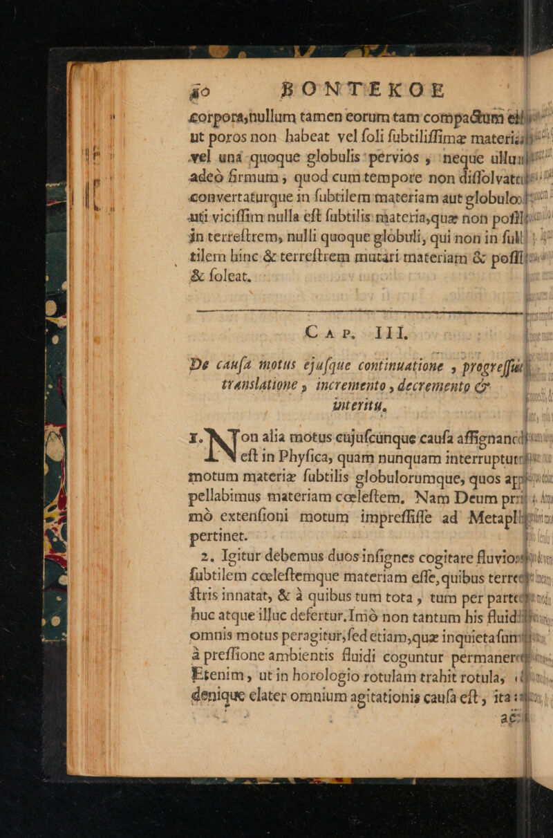 (— o 2 áo BpONTEKOE £orporahullum tamen eorum tam compadtum eli ut poros non. habeat vel foli fabtiliffima: materia ^ xel unà quoque lobulis : pervios ; neque ulluij/^ adeo firmum ; quod cum tempore non diffolvatu]: convertaturque 1n fubtilem:materiam aut eglobuloo]: att viciffim nulla eft fabtilis materia,qua non poti; jn terteftrem, nulli quoque globuli, qui non in full] ; ^ tilem hinc &amp; terreftrem mutari materiam &amp; pofl: &amp; Íoleat. m———————————————— C A P; SL T. De «au(a motus eju[que continuatione , progreffuih. tt4nslatione , incremento , decremento c Uter. e NIS alia motus cijufcünque caufa affignancd] is: | N eft in Phyfica, quam nunquam interruptutigi v motum materiz fabtilis globulorumque; quos appro pellabimus materiam caeleftem, Nam Deum prj 4 mó extenfioni motum impreffiffe ad Metaplljtiim pertinet. 2. Igitur debemus duos infignes cogitare fluviossiia [ubtilem coeleftemque materiam effe, quibus terregj: x: ftris innatat, &amp; à quibus tum tota , tum per partediiu; nuc atque illuc defertur.Imó non tantum his fluidilfus; omnis motus peragitur;fed etiam,quz inquietafnmp: à preffione ambientis fluidi coguntur permanerrqdes Etenim, ut in horologio rotulam trahit rotula, (ij denique elater omnium agitationis caufa eft, 1t2 «3f: acil