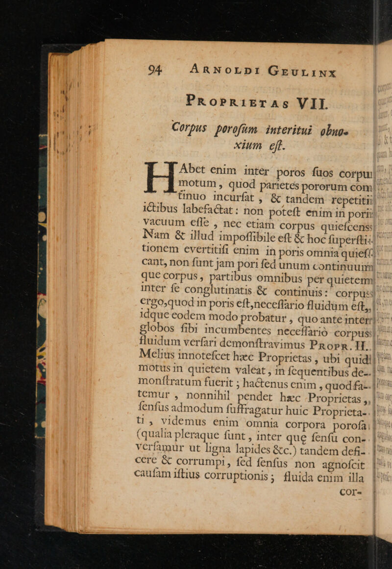 [ PRoPRiETAS VII M pris Corpus perofüm. interitui olg. xium ejt. Abet enim inter poros fuos corpui motum , quod parr:etes pororum com! .. &amp;nuo incurfat, &amp; tandem repetitii i&amp;tibus labefactat: non poteft enim in porii vacuum eíle , nec etiam corpus quiefcens] Nam &amp; illud impoffibile eft &amp; hoc fuperftz tionem evertitifi enim in poris omnia quief( * cant, non funt jam pori fed unum continuuiii que corpus , partibus omnibus per quietem inter fe conglutinatis &amp; continuis: corpus €rgo,quod in poris eft,neceflario fluidum eft, idque eodem modo probatur , quo ante interr| globos fibi incumbentes neceffarió corpus ^ fluidum verfari demonftravimus Pop. H. |/ r Melius innotefcet haec Proprietas , ubi quidi|'* motus in quietem valeat , in Íequentibus de-. p» monítratum fuerit ; hactenus enim ; quod fa-.]'^* temur , nonnihil pendet hzc Proprietas , fenfus admodum fuffragatur huic Proprieta- t1, videmus enim omnia corpora porofa (qualia pleraque funt , inter que fenfu con- verfamur ut ligna lapides &amp;c.) tandem defi- cere &amp; corrumpi, fed fenfus non agnofcit caufam iftius corruptionis; fluida enim illa COr- z E