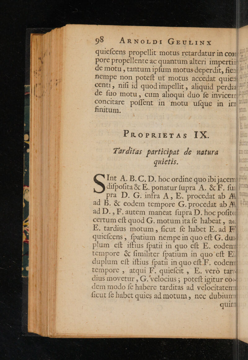 quiefcens propellit: motus retardatur in con pore propellente ac quantum alteri impertii]  de motu , tantum ipfum motus deperdit, fie: nempe non poteft ut motus accedat quie: ^ centi, nifi id quodimpellt, aliquid perdza de fuo motu, cum alioqui duo fe invicerr]^ concitare poflent in. motu ufque in if) finitum. PRopbRIETAS IX. Tarditas participat de matura quietis. Int A. B. C, D. hocordine quo ibi jacem]/ ^ difpofita &amp; E. ponatur fupra A. &amp; F. fuil! pra D. G. infra A, E. procedat ab AM ad B. &amp; eodem tempore G. procedat ab A ad D. , F. autem maneat fupra D. hoc pofit«j certum eft quod G. motum itafe habeat, a E. tardius motum , ficut fe habet E.ad E quicfcens , fpatium nempe in quo eft G. dui] plum eft iftius fpatii in quo eft E. eodem tempore &amp; fimiliter fpatium in quo eft E duplum eft iftius fpatii in quo eft.F. eodem] tempore , atqui F. quieícit ,. E. veró tar] dius inovetur , G.'velocius ; poteft Igitur €0»] ] I quit