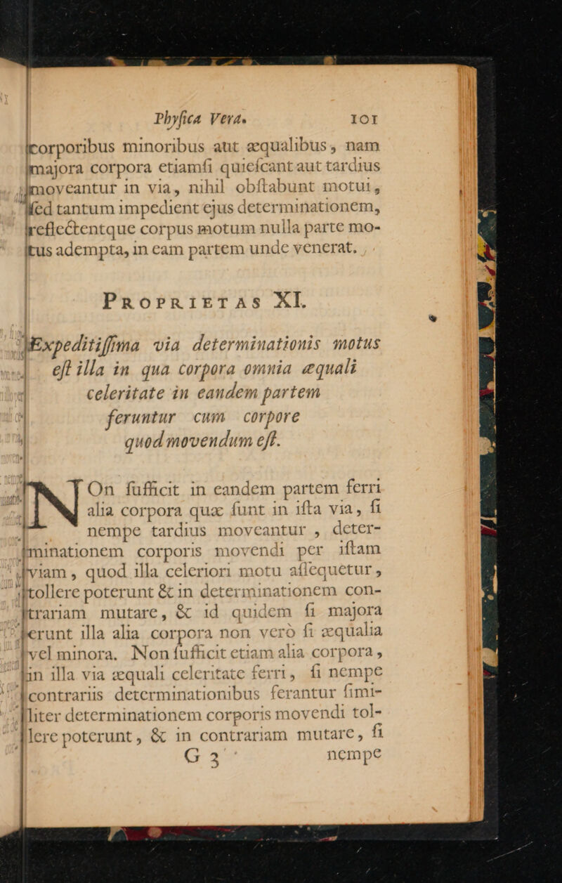 Icorporibus minoribus aut equalibus, nam jmajora corpora etiamfi qecnpt aut tardius Imoveantur in VI, nihil obftabunt motut, Med tantum impedient ejus detern nationem, Ircficctentque cor X motum nulla parte mo- itus adempta, in eam partem unde venerat. PRoPRiETAS XI. JExpeditiffma via determinationis motus efl illa in qua corpora omnia equali celeritate in disdin partem feruntur cwm corpore quod movendum eft. E On füfficit in eandem partem ferri ' alia corpora qua: funt in ifta via, fi nempe tardn 1$ moveantur , deter- kIminationem corporis movendi pcr iftam viam , quod 1lla celeriori motu affeq 'qu uetur, jstollere poterunt & 1n determinati onem con- Ktraram mutare, & id quidem fi majora Ferunt illa alia corpora non vcro fi zqualia lvel minora. Non fu fnat etiam alia. corpora , lin illa via mua celeritate erri, , fi nempe lcontrariis determinationibus ferantur fimt- Aliter determinationem corporis mo: vendi tol- Dic [€ px oterunt , & in contrariam mutare, | G 2 nempe e. -