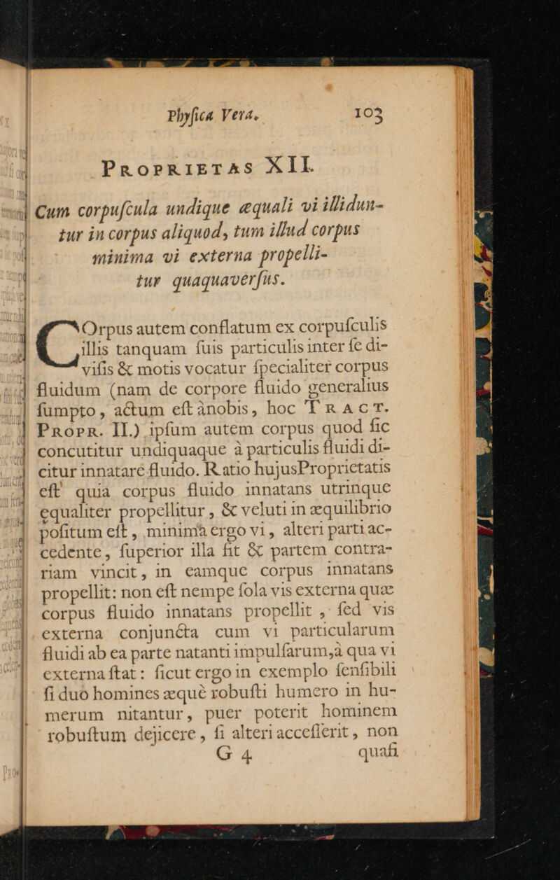 PROoPRIETAS XII. | Cum corpufcula undique equali vi illidun- zur in corpus aliquod, tum illud corpus minima vi externa propelli- tur quaquaverfus. »! Orpus autem conflatum ex corpufculis ] illis tanquam fuis particulis inter fe di- | vifis &amp; motis vocatur fpecialiter corpus ] fluidum (nam de corpore fluido generalius | fumpto, actum eft ànobis, hoc YR. AL E | PRorn. II.) ipfum autem corpus quod fic | concutitur undiquaque à particulis fluidi di- ] citur innatare fluido. R atio hujusProprictatis 4] eft quia corpus fluido innatans utrinque | equaliter propelhtur , &amp; veluti in equilibrio pofitum eft , minim ergo vi, alteri partiac- cedente, fuperior illa fit &amp; partem contra- riam vincit, in €camquc corpus innatans propellit: non eft nempe fola vis externa quae corpus fluido innatans propelht ,: fed vis externa conjuncta cum vi particularum fluidi ab ea parte natanti impulfarum,aà qua vi | externa ftat : ficut ergoin exemplo íenfibil |: fiduo homincs zequé robufti humero in hu- merum nitantur, puer poterit hominem robuftum dejicere , fi alteri accefierit, non G 4. quafi