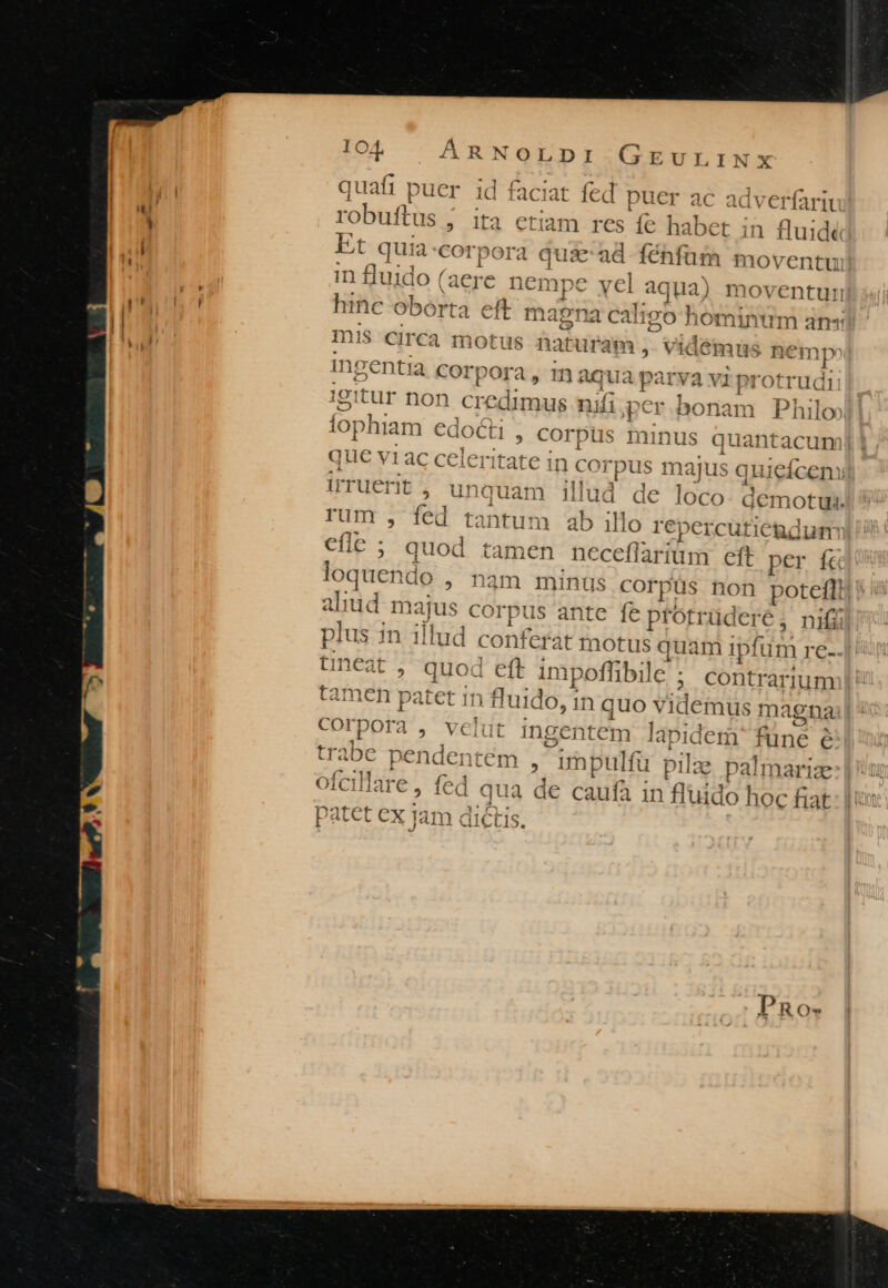 quafi puer id faciat fed puer ac adveríari robuffus , d etiam bes íe habet in fluide Et quia:corp ide € ad fénfüm moventu in fluido nds nempe : vd aqua) noventuri hinc oborta ett ma ena cali 11d ^ £a o hominum an«s mis Circa motus naturam, vidémus nemp? ingentia corp ora, maqua parva vi i protrudi igitur : ion d nai ufi;per bonam Philo fophiam €docli , cor pus minus quantacum que vi Ac ce leritate in coj pus maju s quieíceni Irruerit, unauam illud de loco- demotui. rum , fed t nds n ab illo repercutieadum cfle ; quod tamen neceflà arium eft per fà loquendo ; nam minus corpüs non potelfi aliud m lajus co 'rpus ante fe ptotrüderé; nifi plus in illud conferat motus quam ipfum re-. tineat , quod eft imp ;offibile ; Contrarium tamen patet in fluido, in quo y idemus magna , velut ing 'entem lapidem func é trabe pendentem , irpulfi u pilae palmarize ofcillare, fed a qua de caufa in Ruido hoc fiat Corpora CLCLLIS,