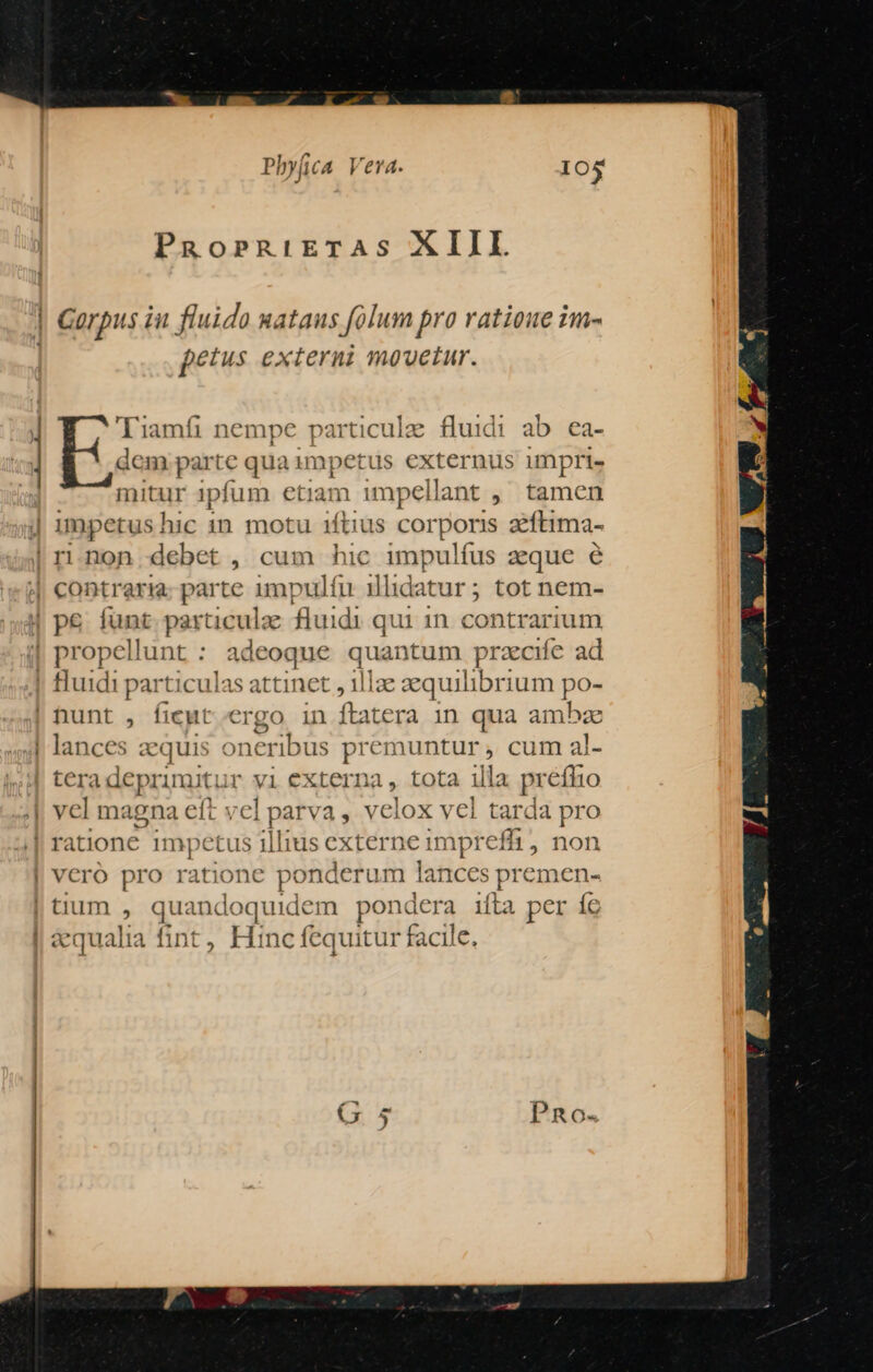 PRorRiETAS XIII ] Garpus iu fluido uataus folum pra ratioue im- petus externi mouetur. Tiamfi nempe particule fluidi ab ea- dem pns qua impet us externus impri» mitur ipfum etiam impellant ,' tamen j impetus hic in motu iftius corporis zftima- | rinon debet, cum hic impulfus zque e | contraria parte impulfu illidatur; tot nem- | pe funt particulze fluidi qui 1n contrarium | propellunt : adeoque quantum prae ad | fluidi particul: is attinet , 1] lae equilibrium po- | nunt , fieut ergo in ftatera in qua ambze | lances aequis oneribus premuntur , cum al- teradeprimitur vi externa, tota illa prefhio vel magna eft v« 1p arva, velox vel tarda pro ratione impetus illius externe impr effi, non vero pro ratione po nderum lances premen- | tium , qu: indoquidem Mord ifha per íe | aequalia fint, Hinc fequitur facile )r H Sp e ta