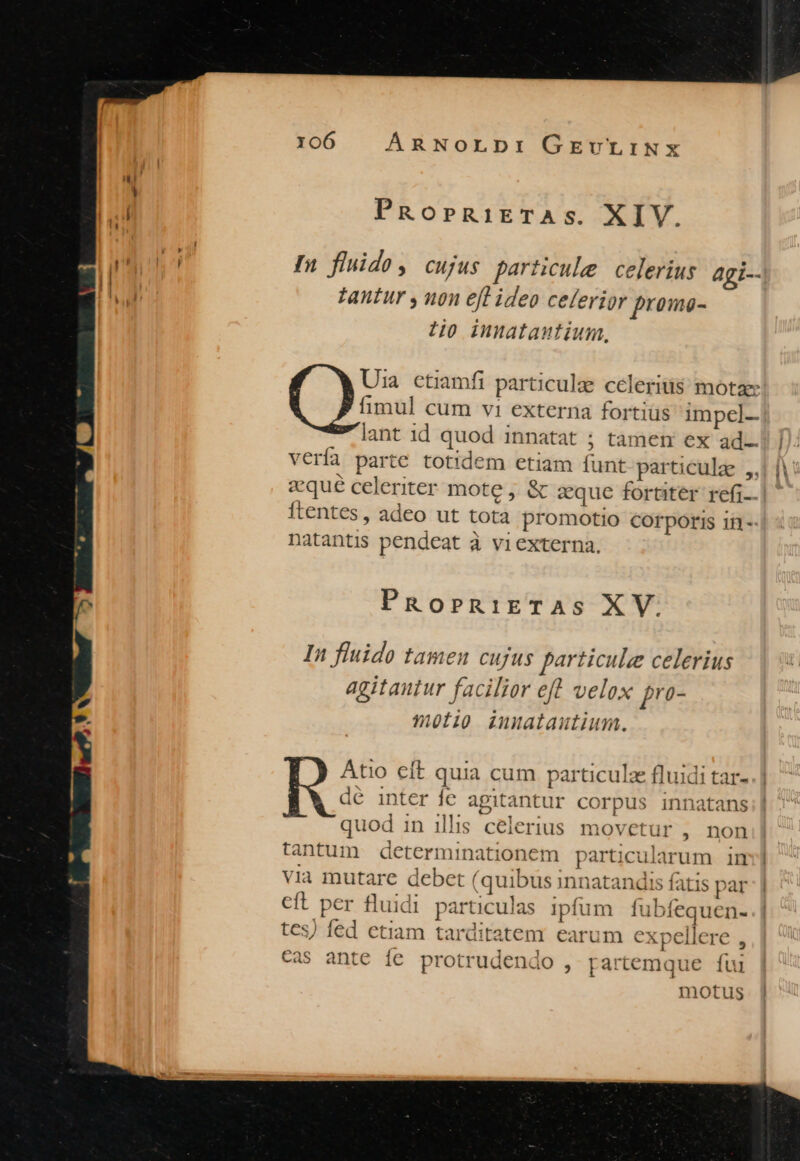 PROoPRiETASs. XIV. In fluido, cujus particule celerius agi-- Zantur y non efl ideo celerior proma- 7o innatautium, Uia ctiamfi particulz cceleritis: motae fimul cum vi externa fortiüs impel-- lant 1d quod innatat ; tamem ex ad Vería parte totidem etiam funt particule ,, ftentes, adeo ut tota promotio corporis ii-- natantis pendeat à viexterna. PRoPRniETAS XV. In fluido tamen cujus particule celerius agitantur facilior eft velox pro- 9olip inualautium. inter fe agitantur corpus innatans quod in ills celerius movetur , non bi Atio eft quia cum. particulz fluidi tar- - 92 -as ante ic protrudendo , partemque fui motus