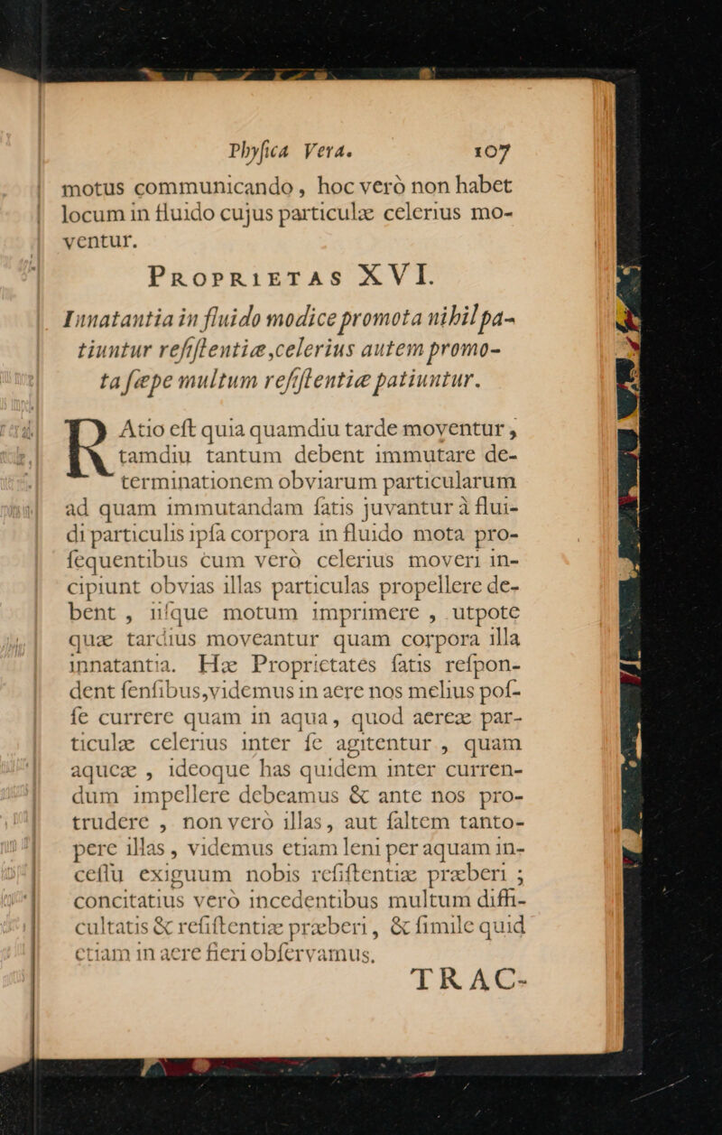 motus communicando , hoc veró non habet locum in fluido cujus particula: celerius mo- ventur. PROPRiETAS XVI. Inatautia in fluido modice promota nibil pa- tiuntur refiflentie celerius autem promo- ta fipe multum reftfleutie patiuntur. Atio eft quia quamdiu tarde moventur , tamdiu tantum debent immutare dé: terminationem obviarum particularum ad quam immutandam fatis juvantur à flui- di particulis ipfa cor pora in fluido mota pro- Iequentibus as veró celerius m gero in- ciprunt obvias illas parti iculas propellere de- bent, 1! que motum imprimere , utpote quae tardius moveantur quam corpora illa mnnatantia. kie Propr:ctates fatis refpon- dent fenfibus,videmus in aere nos melius pof- fe currere quam in aqua, quod aerez par- ticul celenus inter fc agitentur , quam aquca , ideoque has quidem inter curren- dum impellere debeamus &amp; ante nos pro- trudere ,. non vero illas, aut faltem tanto- perc illas » videmus etiam leni pos aquam in- ceflu exiguum nobis refiftentize praben ; concit atius vero incedentibus multum difh- cultatis &amp; 1 efiftentiae praeberi ; &amp; fimile q uid ctiam in aere fieri obfervamus. TRAC-