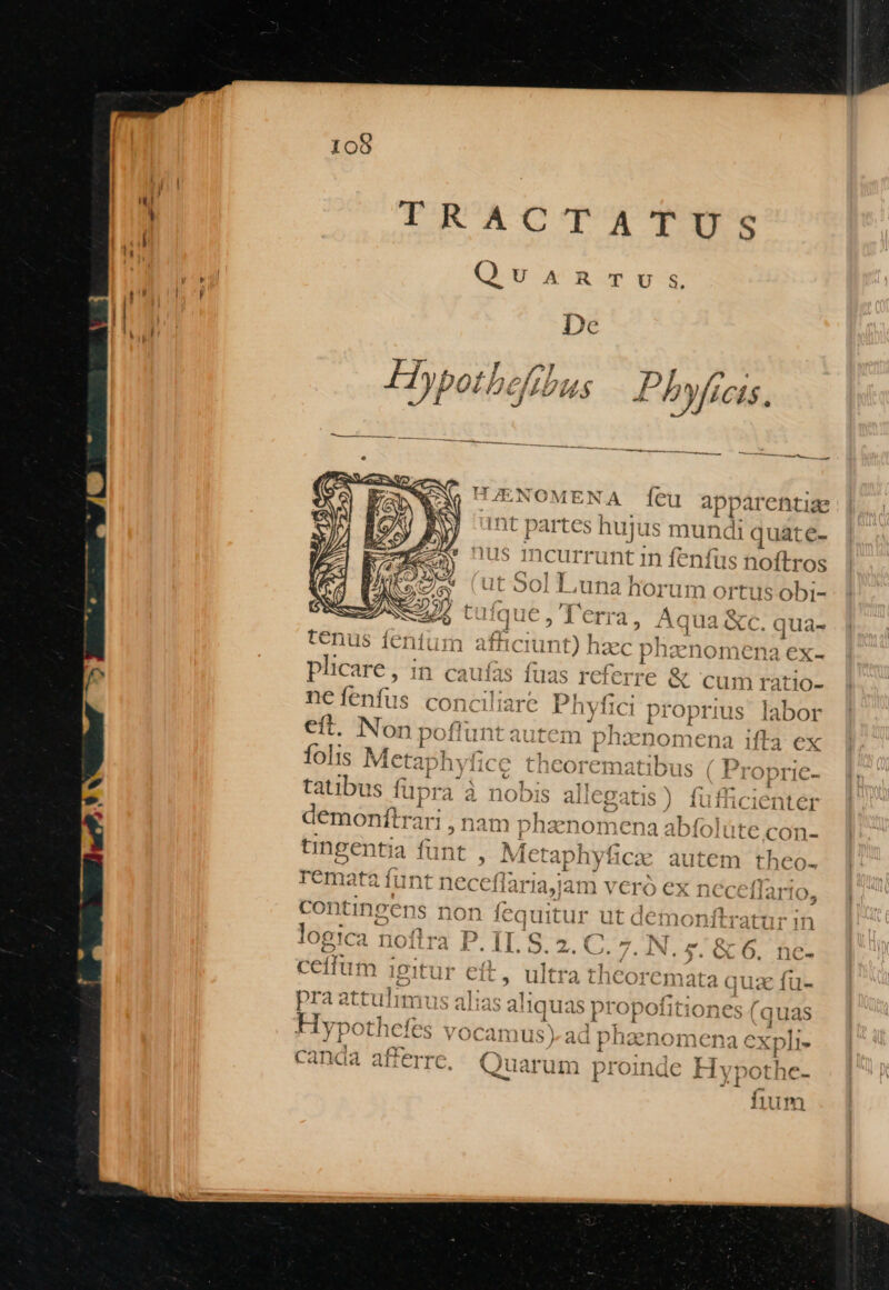 TRACTWXTSE T 1 Á ^t 2 ' /? ' Hypotbef Ut44 P 2yf7 CÍ$, ?)MENA (íeu apparentiae artes hujus mundi | quate- incurrunt in fenfus noftros . S0l Luna horum ortus Obi- ]|u€6, ferra, Aqua &amp;c. qua- tenus fentum afhciunt) hzc /nznomena ex- plicare , in &amp;e cadi iacion nefenfus concil eft. Non poff EU 1 b es t-8 Ta P 4 ^ AQ4^.4 4 natibus ( | I ODIIC- z tatibus füpra laus) fufficientér dé óonibosz r1, nam phzanomena abífolüte con- . ; I 2» YT 5 ^ À T5 € ] 1; ^ vy» ' feo a Ungentia funt , M« APR cx autem theo- c - e d £T M , * rTCemata iunt neceflaria,jam verd ;:X necellai IO, Ad Gol : s, ond , contingens non (est ut dei Ditratur in ^ l4 D TT Qq (7 N £z£'R ? logica noflra P. II. S. 2. C. IN. £. &amp; 6. ne- seil. M. Tex el n i^ dE eui. ceiium 1 1f l] CIt L| uitra LICOIX Imata ( L c. 1u- CJ Fi ; pl a attulimus alias aquas propotitioi ec quas t £5 hf JP N DT DPTMQE th. ly othcies VOCamus adt Iocnomw« randa