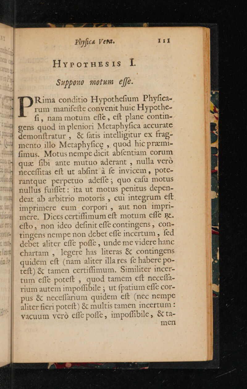 Hvy»roruresis Ll. Suppouo motum efje. Rima conditio Hypothefium Phyfica- rum manifeíte convenit huic Hypothe- fi, nam motum efle, eft plane contin- gens quod in pleniori Metaphyfica accurate demonítratur , &amp; fatis intelligitur ex frag- mento illo Metaphyfice , quod hic praemi- fimus. Motus nempe dicit abíentiam eorum qua fibi ante mutuo aderant , nulla veró neceflitas eft ut abfint à fe invicem , pote- rantque perpetuo adefle; quo cafu motus nullus fuiffet: ita ut motus penitus depen- deat ab arbitrio motoris , cui integrum eft imprimere eum corpori , aut non Impri- mere. Dices certiffimum eft motum efle e. efto, non ideo definit efle contingens ,. con- tingens nempe non debet effe incertum , fed debet aliter effe pofle , unde me videre hanc chartam , legere has hteras &amp; contingens quidem eft (nam aliter illares fe habere po- teft) &amp; tamen certiffimum. Similiter incer- tum effe poteft , quod tamem cít necefla- rium autem impoffibile ; ut fpatium efle cor- pus &amp; neceflarium quidem eft (nec nempe aliter fieri poteft) &amp; multis tamen incertum : vacuum vcro effe pofle, impoffibile, &amp;ta- men
