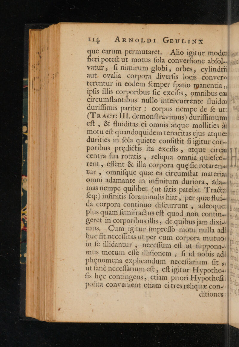 vatur, fi nimirum globi, orbes, cylindrri aut. ovalia corpora diverfis locis convere. terentur 1n codem femper fpatio manentia ., ipfis illis corporibus fic excifis, omnibusem duriffimis pariter : corpus némpe de fe ut: eft , & fluiditas ei omnis atque mollities ài motu eft quandoqui dem tenacitas ejus atque: durities 1n. fola quiete confiftit fi Igitur cor-- rent, eflent & illa corpora que fic rotaren-- tur , omnifque quz €a circumftat materia 11 —1 E din nas némpe quilibet (ut fatis patebit 'T'ra&t: Íeq:) infinitis foraminulis hiat , per quz flui- um. mus. Cum Igitur impreflo motu nulla ad! huc fit neceffitas ut per eum corpora mutuo mus motum efle illifionem , fi id nobis ad! phenomena explicandum neceflarium. fit , fis hec contingens, etiam priori Hypothefi polità conyenient etiam citres reliqua con- ditiones