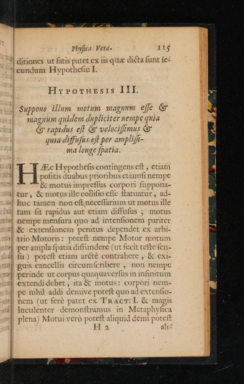 Hvyrorznrmsris III. magnim quidem dupliciter nempe quia Gr rapidus efl s velociffrmus (&amp; quia diffufus eft per ampliff- ma longe fpatia. &amp; motus impr eflus cor Ton fuppona- tam fit rapid us aut etiam diffufus ;; motus nempe menfura quo ad intenfionem pariter &amp; extenfionem penitus dependet ex arbi- trio Motoris: poteft n empe Motor motum per ampla [patia diffundere (ut fecit tefte fen- fu) poteft etiam arcte contrahere , &amp; cxi- guis cancellis circun nfícribere , non nempe perinde ut corpus quaquavci rfusin infánitum extendi debet , ita &amp; motus: corpori nem- pe nihil. addi demive poteft quo ad extenfio- hem (ut feré patet ex a &amp;cr: L. &amp; magis luculenter demonítramus in Metaphyfica plena) Motui vero poteft aliquid demi potett H ^ àli-