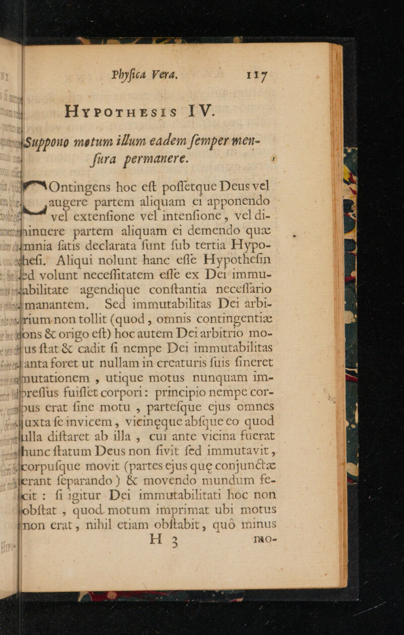 ! Hyrorursis IV. dkSuppouo metum illum eadem femper mnet- fura permanere. ; 0n; ngens hoc eft poffetque Deus vel T umet partem aliquam €i apponendo 1 vel extenfione vel dntenlibue , Nel di- |inuere partem aliquam €i demendo quz ikmnia fatis declarata funt fub tertia Hypo- dhefi. Aliqui nolunt hanc efle Bei Jled volunt neceffitatem efle ex Dei immu- Wabilitate agendique conftantia neceflario lmanantem. Sed immutabilitas Dei arbi- 4rium.non tollit Slade , omnis contingentiz dons & origo eft) hoc autem Dei1arbitrio mo- Jus ftat & cadit fi nempe Dei immutabilit: 4d antaforet ut nullam 1n creaturis fuis Eum aimutationem , utique motus nunquam im- lpreflus fuiflet corpori: principio nempe COr- sous erat fine motu , parte que yis omnes juxta fe 1nvicem , vicineque abfque co quod J4hlla diftaret ab illa , cu1 ante vicina fuerat slhunc ftatum Deus non fivit fed 1mmutavit , ;corpufque movit (partes cjus que conj unctae |Jerant (cy arando ) |& movendo mundum fe- licit : figitur Dei immutabilitati hoc non lobít: at , quod. motum imprimat ubi motus |non erat, nihil etiam obítabit , quo ininus | H 2^ X IRO- 5 |