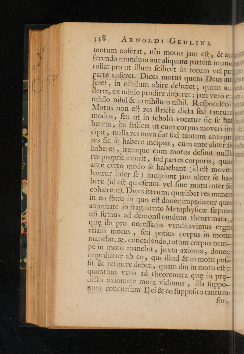 motum auferat, ubi motus jam eft, &amp;au ferendo nrutidüm aut aliquam partém munx« tollat pro ut illum fcil parte auferct. Dices motus quem Deusau feret, in nihilum abire deberet ; quem ac deret, ex nil nihilo nihil &amp; in nihilum niliil. R.efpondeo, modus, feu ut in ícholis vocatur fic fe 24 bentia, ita fcilicet ut cum corpus moveri im lat, cum ante aliter (6 res fic fe habere incip 344 rcs proprie IDntert, 1ed partes Corporis , quai 2nte certo modo fe habebant (ideft move: bantur inter fe ) mcipiunt jam aliter fe has bere (id cft quicfcunt vel fine motu inter fà cohaerent). Dices iterum: quzelibet res mane: in .€o ftatu in axiomate in fragmento M ctaphyficze fxpius ufi fumus ad d&amp; ctiam motus , feu ; l impediatur ab 1! 1 E G $*10M1 ^ (1*0. P222 fit C i| CLIDCTC deb co, qui illud &amp; in motu pof- icbet , quam di in motu eft: 171«0« f-171«^ T (^49 7 quantum ver« | uie0 axiomate mora vidimus , il]a iuppo- RUnt cohcurfum Iyei &amp; eo fuppofito tantum for.