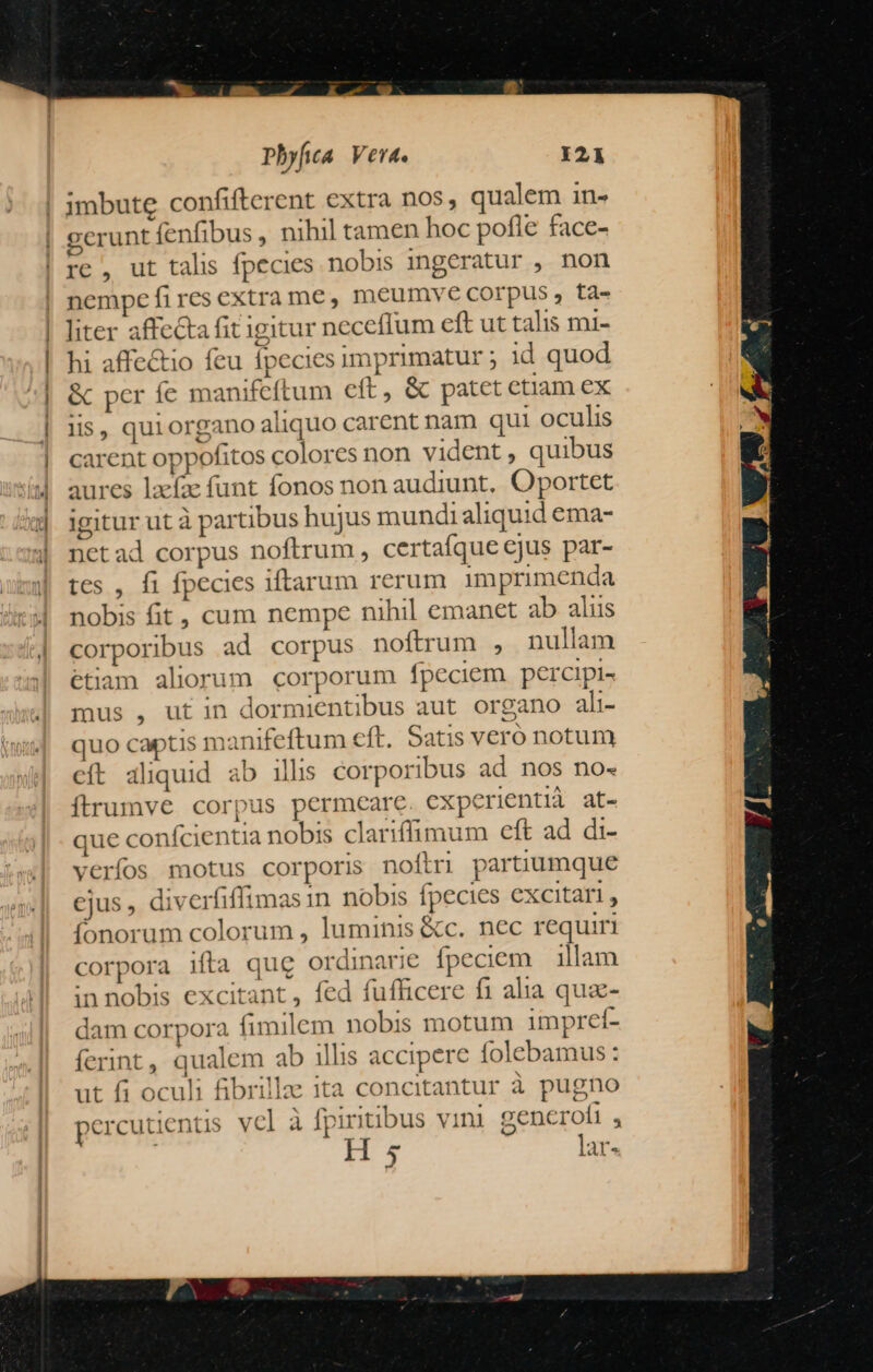 jmbute confifterent extra nos, qualem in- gerunt fenfibus , nihil tamen hoc pofle face- re, ut talis fpecies nobis 1ngeratur , non nempe fires extra me, meumyve corpus , ta- liter affecta fit igitur neceffum eft ut talis mi- hi affe&amp;tio feu fpecies imprimatur ; 1d quod &amp; per íe manifeftum eft, &amp; patet etiam ex lis, quiorgano aliquo carent nam qui oculis carent oppofitos colores non vident, quibus aures laefze funt fonos non audiunt, Oportet igitur ut à partibus hujus mundi aliquid ema- netad corpus noftrum , certaíque ejus par- tes , fi fpecies iftarum rerum imprimenda nobis fit, cum nempe nihil emanet ab alus corporibus ad corpus noftrum , nullam étiam aliorum. corporum fpeciem percipi- mus , ut in dormientibus aut organo ali- quo captis manifeftum eft. Satis vero notum cft aliquid ab illis corporibus ad nos no- ítrumve corpus permeare experientià at- que confcientia nobis clariffimum eft ad di- verfos motus corporis noftri partiumque ejus, diverfifftmas in nobis fpecies excitari, fonorum colorum , luminis &amp;c. nec requiri corpora ifta qug ordinarie fpeciem illam innobis excitant, fed fufficere f1 alia qua- dam corpora fimilem nobis motum impreí- ferint, qualem ab illis accipere folebamus : ut fi oculi fibrilla ita concitantur à pugno percutientis vcl à fpintibus vini zencrofi , H s lar- E 1