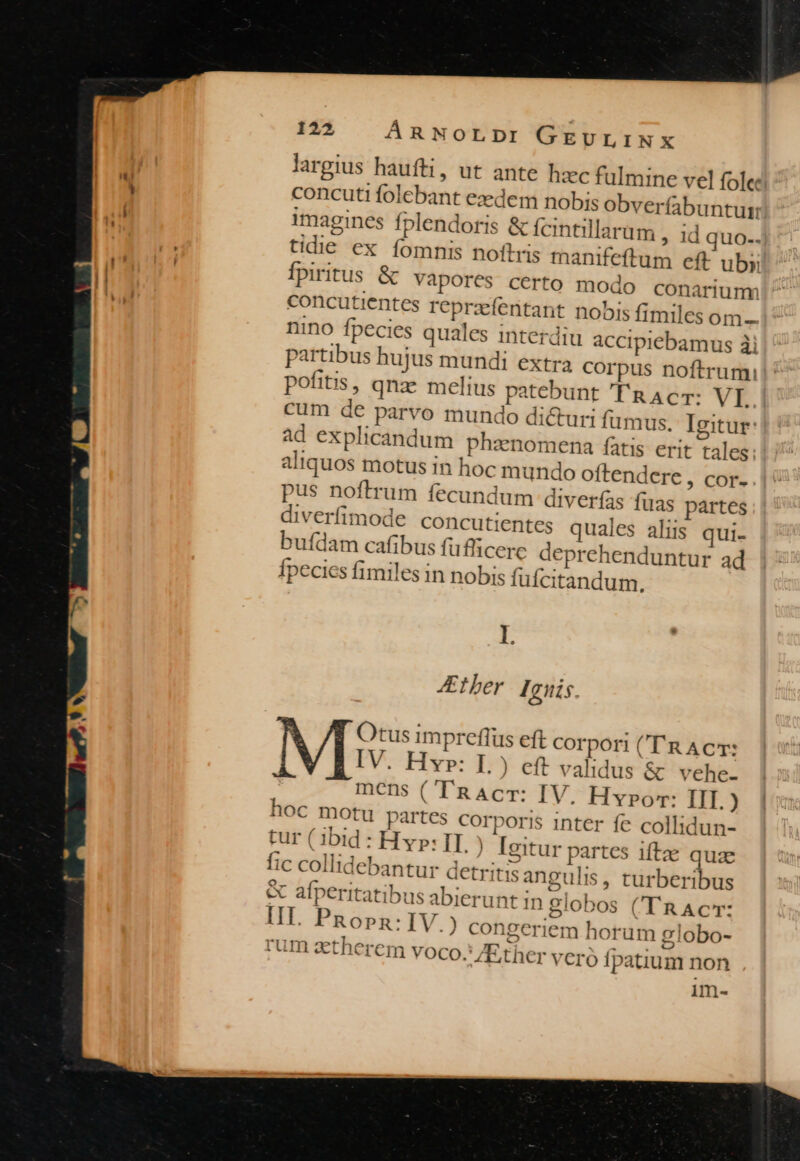 largius haufti, ut ante hzc fulmine vel fole: concuti folebant ezedem nobis obverfabunturr! imagines fplendoris &amp; fcintillarum , id quo-. tidie ex fomnis noftris manifeftum eft uby Ípiritus &amp; Vapores certo modo conariumm concutientes reprzfentant nobis fimiles om- nino fpecies quales interdiu accipiebamus ài partibus hujus mundi extra corpus noftrumi!' pofitis, qna melius patebunt 'T'a Ac: VI. cum de parvo mundo dicturi fumus. Igitur: ad explicandum phzenomena fatis erit tales: aliquos motus in hoc mundo oftendere , cor. pus noftrum fecundum diverfas fuas partes diverfimode concutientes quales aliis qui- bufdam cafibus fuflicere deprehenduntur ad Ípecics fimiles in nobis fufcitandum., I ther Iguis. Otus impreflüs eft corpori (''R ACT: IV. Hr: 17 eft validus &amp; vehe- mens (TRACT: IV. Hypo: IIT.) hoc motu partes corporis inter fe collidun- cur ( ibid : Hyp: II ) Igitur partes. iftz quae fic collidebantur detritis angulis, turberibus &amp; afperitatibus abierunt in globos ('TRAc: III. PRopn: IV.) ZEther veró Ípatium non im-