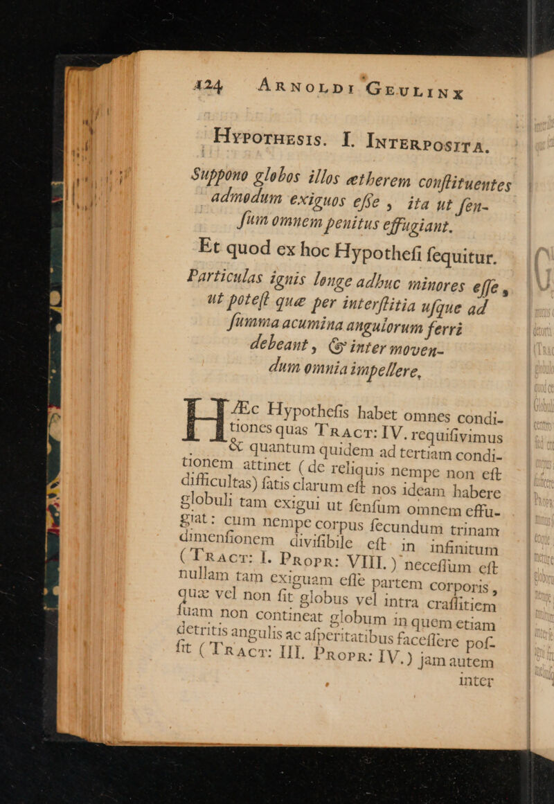 Hy»ornuzsis. I INnTER»POsITA. Suppouo globos illos eetberem couflituentes admodum exiguos effe ,' ita ut fen- fum omnem peuitus effugiant. Et quod ex hoc Hypothefi fequitur. Particulas iguis leuge adbuc minores efje , ut poteft que per interflitia ufque ad fumma acumina angulorum ferri debeant , Gy inter moven- dum omnia impel/ere, /Ec Hypothefis habet omnes condi- tiones quas 'T'RAcT: IV. requifivimus &amp; quantum quidem ad tertiam condi- tionem attinet ( de reliquis nempe non eft difficultas) fatis clarum eft nos ideam habere globuli tam exigui ut fenfüm omnem effu- giat: cum DCmpe corpus fecundum trinam dimenfionem divifibile cít in infinitum (-LRAcr: I. PRopn: VIIL ) neceflum eft nullam tam cxiguam effe partem COrporis , quz vcl non fit globus vel intra craflitiem fuam non contineat globum in quem etiam detritis angulis ac afperitatibus faceflere pof- fit ('RAC: IIL Pnopn: IV.) jàm autem Intcr