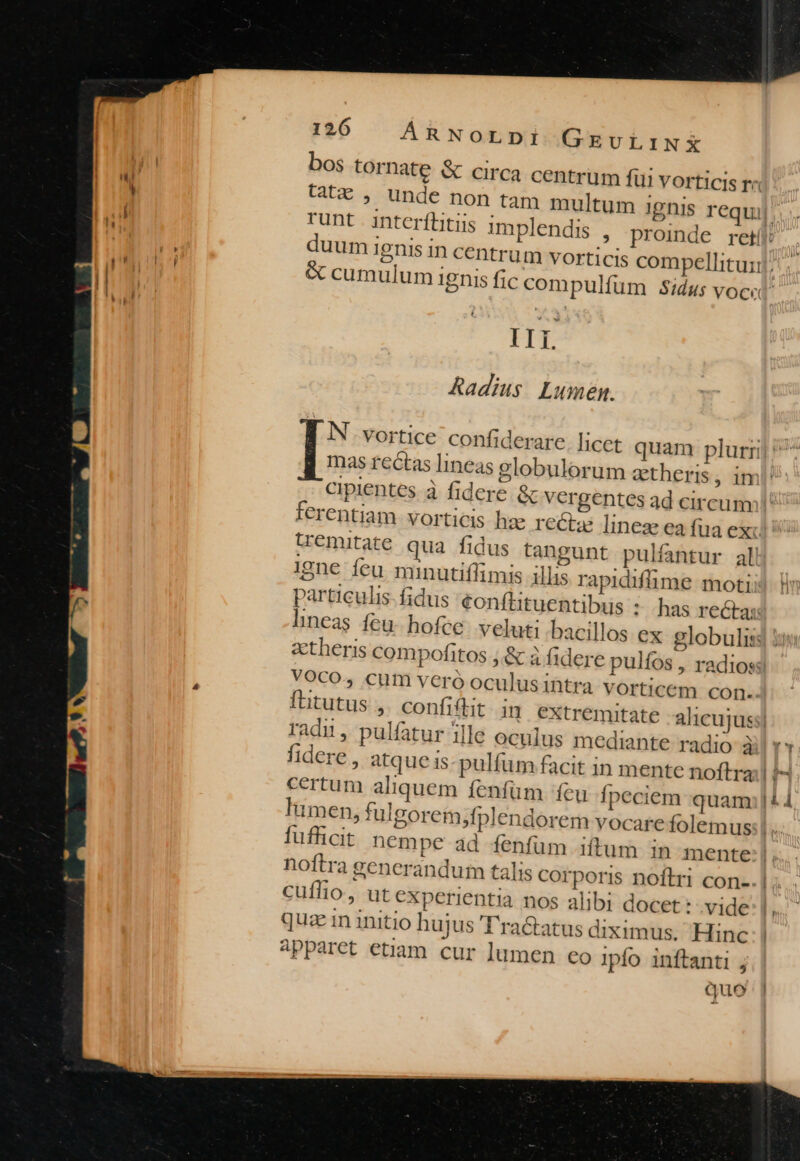bos tornate &amp; circa centrum fui vorticis r« tCtz , unde non tam multum 1 gnis requi runt interftitus in duum Ignis in centr &amp; cumulum ignis fj t IIi. Radius Lumen. N .vortice confi der cipientes à fidere. &amp; vergentes ad circum: ferentiam. vorticis hze rectz linez ea fua exc tremitate qua fidus tangunt pulfantur all 19ne feu minutiflimis illis rapidifüme moti particulis fidus €onftituentibus : has rectas lineas feu. hofce. veluti bacillos ex globulis: aetheris compofitos ;.&amp; à fidere pulfos, radios: VOCO, cum veró oculus intra vorticem con. flitutus ,. confiftit i] extremit radi, pulfatur ille oculus mediante radio à fidere , atque is-pulfüm facit in mente noftra certum aliquem fenfüm feu Ípeciem quam lumen, fulgorem,fpl fufficit nempe 4 noftra generandum talis corporis noftri con-. cuflio, ut experientia nos alibi docet: .vide quz in initio hujus 'T'ratatus diximus. Hinc apparet etiam. cur lumen eo ipfo inftanti ; quo