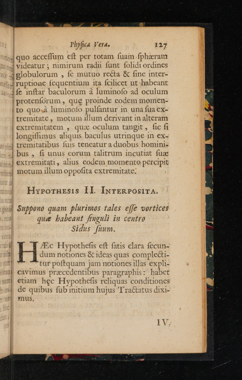 4quo acceffum eft per totam fuam fphaeram .| videatur ; nimirum radu funt folidi ordines dglobulorum , Íe mutuo recta &amp; fine inter- | ruptione fequentium. ità fcilicet ut habeant 1íe inftar baculorum à luminofo ad oculum | proteníor um, que proinde eodem momen- |to quo.à luminofo pulfantur 1n una fua ex- tremitate , motum illum derivant in alteram extremitatem , qux oculum tangit, fic ft trei mitatibus fuis teneatur a duobus homini: bus , fi unus eorum talitrum incutiat fuae extremitati, alius eodem momento percipit — Hy»pornrsis II. IxvrER»Os1rA. e  ] T7 * ! » (Tz ; Suppono quam plurimos tales effe vortices que babeaut fruguli in centro Sidus fuum. /Ec Hypothefis eft fatis clara fecun- dum notiones &amp; 1deas quas pone tur poftquam jam notiones illas expli- cavimus przcedentibus paragraphs : habet etiam hec Hypothefis reliquas conditiones de quibus fub initium hujus 'Tractatus dixi- mus,